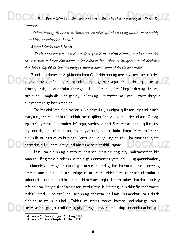             -   Ey,   Ahura   Mazda!     Ey,   koinot   nuri!     Ey,   olamlarni   yaratgan     Zot!     Ey,
haqiqat!
           Odamlarning devlarni xushnud va sarafroz qiladigan eng qabih va ashaddiy
gunohlari nimalardan iborat?
      Ahura Mazda javob berdi:
      - Kimki soch tarasa, yoxud uni olsa, yoxud tirnog`ini olgach, uni hech qanday
rasm-rusumsiz biror chuqurga yo kavakka to`kib yuborsa, bu qabih amal devlarni
duo bilan olqishlab, kuchlantirgan, nusrat baxsh etgan bilan barobardir 4
.
      Bundan tashqari hozirgi kunda ham O`zbekistonning ayrim viloyatlarida kelin-
kuyov   olov   atrofida   aylantirgandan   keyin   go`shangaga   olib   kirish,   qabr   ustiga
sham yoqish, tut va sadalar shoxiga turli lattalardan ,,alam  bog`lash singari rasm-
rusumlar   saqlanib   qolganki,   ularning   mazmun-mahiyati   zardushtiylik
dunyoqarashiga borib taqaladi. 
            Zardushtiylikda   ekin   yerlarini   ko`paytirish,   shudgor   qilingan   joylarni   asrab-
avaylash,   uni   muqaddas   hisoblab   sajda   qilish   ilohiy   nizom   tusini   olgan.   Olovga
sig`inish, yer va olov xudosi Mitraga, yaylov xudosi Romanoga ibodat qilish, uy-
joy   qurish,   uni   olov   bilan,   uy   hayvonlari,   xotin,   bola-chaqa   bilan   to`ldirish,
o`simlik   va   daraxt   ko`kartirish,   katta-kichik   uy   hayvonlarini   ko`paytirish,   yerni
parvarish qilish zardushtiylik dinining asosini tashkil etgan 5
.
            Inson   va   olamning   o`zaro   munosabati   masalasi   eng   oliy   qadriyatlardan   biri
sanaladi. Eng avvalo odamni o`rab olgan dunyoning yaralishi uning qonuniyatlari,
bu olamning odamga ko`rsatadigan ta`siri, olamdagi barcha narsalar va odamning
barcha   xatti-harakatlari   o`rtasidagi   o`zaro   munosiblik   hamda   o`zaro   aloqadorlik
sabablari,   ular   natijasida   kelib   chiqadigan   oqibatlar   masalasi   barcha   asotiriy
tafakkur va diniy e`tiqodlar singari zardushtiylik dinining ham falsafiy mohoyatini
tashkil   etadi.   ,,Avesto   da   insonning   tabiatga   bo`lgan   munosabati   to`g`risida	

alohida   to`xtalib   o`tiladi.   Tabiat   va   uning   voqea   hamda   hodisalariga,   yer-u
zaminga bo`lgan, o`simliklar-u, giyohlarga, hayvon va boshqa jonzodlarga bo`lgan
4
 Mahmudov T. ,,Avesto haqida. -T.: Sharq, 2000.	

5
 Mahmudov T. ,,Aveto  haqida. -T.: Sharq, 2000.

10 