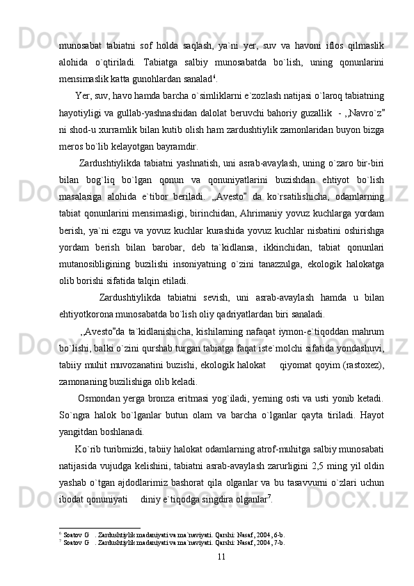 munosabat   tabiatni   sof   holda   saqlash,   ya`ni   yer,   suv   va   havoni   iflos   qilmaslik
alohida   o`qtiriladi.   Tabiatga   salbiy   munosabatda   bo`lish,   uning   qonunlarini
mensimaslik katta gunohlardan sanalad 6
.     
      Yer, suv, havo hamda barcha o`simliklarni e`zozlash natijasi o`laroq tabiatning
hayotiyligi va gullab-yashnashidan dalolat beruvchi bahoriy guzallik   - ,,Navro`z
ni shod-u xurramlik bilan kutib olish ham zardushtiylik zamonlaridan buyon bizga
meros bo`lib kelayotgan bayramdir.
           Zardushtiylikda tabiatni  yashnatish,  uni  asrab-avaylash,  uning o`zaro bir-biri
bilan   bog`liq   bo`lgan   qonun   va   qonuniyatlarini   buzishdan   ehtiyot   bo`lish
masalasiga   alohida   e`tibor   beriladi.   ,,Avesto   da   ko`rsatilishicha,   odamlarning	

tabiat qonunlarini  mensimasligi,  birinchidan, Ahrimaniy yovuz kuchlarga yordam
berish,  ya`ni  ezgu va yovuz kuchlar  kurashida yovuz  kuchlar  nisbatini  oshirishga
yordam   berish   bilan   barobar,   deb   ta`kidlansa,   ikkinchidan,   tabiat   qonunlari
mutanosibligining   buzilishi   insoniyatning   o`zini   tanazzulga,   ekologik   halokatga
olib borishi sifatida talqin etiladi.
            Zardushtiylikda   tabiatni   sevish,   uni   asrab-avaylash   hamda   u   bilan
ehtiyotkorona munosabatda bo`lish oliy qadriyatlardan biri sanaladi. 
            ,,Avesto da   ta`kidlanishicha,   kishilarning  nafaqat   iymon-e`tiqoddan  mahrum	

bo`lishi, balki o`zini qurshab turgan tabiatga faqat iste`molchi sifatida yondashuvi,
tabiiy muhit muvozanatini buzishi, ekologik halokat   qiyomat qoyim (rastoxez),	

zamonaning buzilishiga olib keladi.
           Osmondan yerga bronza eritmasi yog`iladi, yerning osti va usti yonib ketadi.
So`ngra   halok   bo`lganlar   butun   olam   va   barcha   o`lganlar   qayta   tiriladi.   Hayot
yangitdan boshlanadi. 
      Ko`rib turibmizki, tabiiy halokat odamlarning atrof-muhitga salbiy munosabati
natijasida vujudga kelishini, tabiatni  asrab-avaylash zarurligini  2,5 ming yil oldin
yashab   o`tgan   ajdodlarimiz   bashorat   qila   olganlar   va   bu   tasavvurni   o`zlari   uchun
ibodat qonuniyati   diniy e`tiqodga singdira olganlar	
 7
.
6
 Soatov G . Zardushtiylik madaniyati va ma`naviyati. Qarshi: Nasaf, 2004, 6-b.	

7
 Soatov G . Zardushtiylik madaniyati va ma`naviyati. Qarshi: Nasaf, 2004, 7-b.

11 