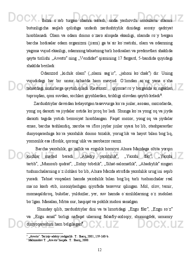             Bizni   o`rab   turgan   olamni   asrash,   unda   yashovchi   insonlarni   olamni
butunligicha   saqlab   qolishga   undash   zardushtiylik   dinidagi   asosiy   qadriyat
hisoblanadi.   Olam   va   odam   doimo   o`zaro   aloqada   ekanligi,   olamda   ro`y   bergan
barcha   hodisalar   odam   organizmi   (jismi)   ga   ta`sir   ko`rsatishi,   olam   va   odamning
yagona vujud ekanligi, odamning tabiatning turli hodisalari va predmetlari shaklida
qayta tirilishi ,,Avesto  ning ,,Vendidat  qismining 17 fargard, 5-bandida quyidagi 
shaklda beriladi:
            Odamzod   ,,kichik   olam   (,,olami   sag`ir ,   ,,jahoni   ko`chak )   dir.   Uning	
  
vujudidagi   har   bir   unsur   tabiatda   ham   mavjud.   O`limdan   so`ng   yana   o`sha
tabiatdagi unsurlarga qaytish qiladi. Rastoxez   qiyomat ro`y berganda so`ngaklari	

tuproqdan, qoni suvdan, sochlari giyohlardan, tirikligi olovdan qaytib keladi 8
.
      Zardushtiylar davridan kelayotgan tasavvurga ko`ra jinlar, asosan, mozorlarda,
yong`oq daraxti va jiydalar ostida ko`proq bo`ladi. Shunga ko`ra yong`oq va jiyda
daraxti   tagida   yotish   bexosiyat   hisoblangan.   Faqat   mozor,   yong`oq   va   jiydalar
emas,   barcha   tashlandiq,   xaroba   va   iflos   joylar   jinlar   uyasi   bo`lib,   otashparastlar
dunyoqarashiga   ko`ra   yaxshilik   doimo   tozalik,   yorug`lik   va   hayot   bilan   bog`liq,
yomonlik esa ifloslik, qorong`ulik va xarobazor ramzi. 
           Barcha yaxshilik, go`zallik va ezgulik homiysi Ahura Mazdaga oltita yorqin
kuchlar   madad   beradi.   ,,Abadiy   yaxshilik ,   ,,Yaxshi   fikr ,   ,,Yaxshi	
 
tartib , ,,Munosib qudrat , ,,Ilohiy tobelik , ,,Sihat-salomatlik , ,,Abadiylik  singari	
    
tushunchalarning o`z ilohlari bo`lib, Ahura Mazda atrofida yaxshilik urug`ini sepib
yuradi.   Tabiat   voqealari   hamda   yaxshilik   bilan   bog`liq   turli   tushunchalar   real
ma`no   kasb   etib,   insoniylashgan   qiyofada   tasavvur   qilingan.   Mol,   olov,   temir,
momaqaldiroq,   bulutlar,   yulduzlar,   yer,   suv   hamda   o`simliklarning   o`z   xudolari
bo`lgan. Masalan, Mitra nur, haqiqat va poklik xudosi sanalgan.
            Shunday   qilib,   zardushtiylar   dini   va   ta`limotidagi   ,,Ezgu   fikr ,   ,,Ezgu   so`z	
 
va   ,,Ezgu   amal   birligi   nafaqat   ularning   falsafiy-axloqiy,   shuningdek,   umumiy	

dunyoqarashini ham belgilagan 9
.
8
 ,,Avesto . Tarixiy-adabiy yodgorlik. T.: Sharq, 2001, 159-160-b.	

9
 Mahmudov T. ,,Avesto  haqida. T.: Sharq, 2000.	

12 