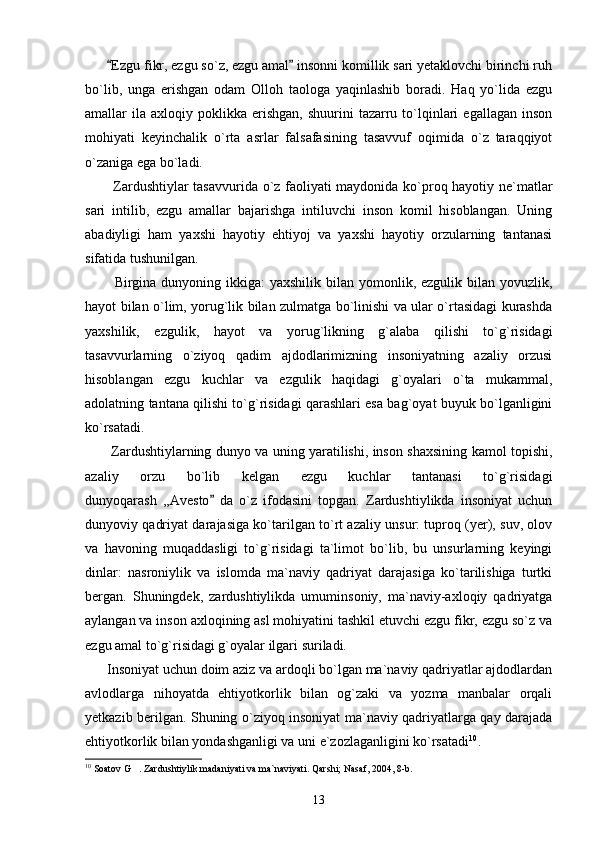        Ezgu fikr, ezgu so`z, ezgu amal  insonni komillik sari yetaklovchi birinchi ruh 
bo`lib,   unga   erishgan   odam   Olloh   taologa   yaqinlashib   boradi.   Haq   yo`lida   ezgu
amallar   ila   axloqiy  poklikka   erishgan,   shuurini   tazarru  to`lqinlari  egallagan   inson
mohiyati   keyinchalik   o`rta   asrlar   falsafasining   tasavvuf   oqimida   o`z   taraqqiyot
o`zaniga ega bo`ladi. 
           Zardushtiylar tasavvurida o`z faoliyati maydonida ko`proq hayotiy ne`matlar
sari   intilib,   ezgu   amallar   bajarishga   intiluvchi   inson   komil   hisoblangan.   Uning
abadiyligi   ham   yaxshi   hayotiy   ehtiyoj   va   yaxshi   hayotiy   orzularning   tantanasi
sifatida tushunilgan.
           Birgina dunyoning ikkiga:  yaxshilik bilan yomonlik, ezgulik bilan yovuzlik,
hayot bilan o`lim, yorug`lik bilan zulmatga bo`linishi va ular o`rtasidagi kurashda
yaxshilik,   ezgulik,   hayot   va   yorug`likning   g`alaba   qilishi   to`g`risidagi
tasavvurlarning   o`ziyoq   qadim   ajdodlarimizning   insoniyatning   azaliy   orzusi
hisoblangan   ezgu   kuchlar   va   ezgulik   haqidagi   g`oyalari   o`ta   mukammal,
adolatning tantana qilishi to`g`risidagi qarashlari esa bag`oyat buyuk bo`lganligini
ko`rsatadi.
           Zardushtiylarning dunyo va uning yaratilishi, inson shaxsining kamol topishi,
azaliy   orzu   bo`lib   kelgan   ezgu   kuchlar   tantanasi   to`g`risidagi
dunyoqarash   ,,Avesto   da   o`z   ifodasini   topgan.   Zardushtiylikda   insoniyat   uchun	

dunyoviy qadriyat darajasiga ko`tarilgan to`rt azaliy unsur: tuproq (yer), suv, olov
va   havoning   muqaddasligi   to`g`risidagi   ta`limot   bo`lib,   bu   unsurlarning   keyingi
dinlar:   nasroniylik   va   islomda   ma`naviy   qadriyat   darajasiga   ko`tarilishiga   turtki
bergan.   Shuningdek,   zardushtiylikda   umuminsoniy,   ma`naviy-axloqiy   qadriyatga
aylangan va inson axloqining asl mohiyatini tashkil etuvchi ezgu fikr, ezgu so`z va
ezgu amal to`g`risidagi g`oyalar ilgari suriladi.
      Insoniyat uchun doim aziz va ardoqli bo`lgan ma`naviy qadriyatlar ajdodlardan
avlodlarga   nihoyatda   ehtiyotkorlik   bilan   og`zaki   va   yozma   manbalar   orqali
yetkazib berilgan. Shuning o`ziyoq insoniyat ma`naviy qadriyatlarga qay darajada
ehtiyotkorlik bilan yondashganligi va uni e`zozlaganligini ko`rsatadi 10
.
10
 Soatov G . Zardushtiylik madaniyati va ma`naviyati. Qarshi; Nasaf, 2004, 8-b.	

13 