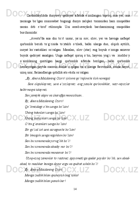             Zardushtiylikda  dunyoviy qadriyat   sifatida e`zozlangan  tuproq, ona  yer,  ona
zaminga   bo`lgan   munosabat   bugungi   dunyo   xalqlari   tomonidan   ham   muqaddas
zamin   deb   e`tirof   etilmoqda.   Uni   asrab-avaylash   barchamizning   muqaddas
burchimizdir. 
            ,,Avesto da   ana   shu   to`rt   unsur,   ya`ni   suv,   olov,   yer   va   havoga   nafaqat
qurbonlik   berish   to`g`risida   to`xtalib   o`tiladi,   balki   ularga   duo,   olqish   aytilib,
inoyat   ko`rsatishlari   so`ralgan.   Masalan,   olov   (otar)   eng   buyuk   e`zozga   sazavor
buyuk   qadriyat   sanalgan.   Unga   nafaqat   quruq   o`tin,   hayvon   yog`i   va     xushbo`y
o`simlikning   quritilgan   bargi   qurbonlik   sifatida   berilgan,   balki   qurbonlik
berilayotgan paytda maxsus duolar  o`qilgan va o`zlariga farovonlik, osuda hayot,
uzoq umr, farzandlariga qobillik ato etishi so`ralgan:
      ,, Ey, Ahura Mazdaning Ozori! (olovni qo`riqlovchi iloh nomiga)
            Seni   olqishlaymiz,   seni   e`zozlaymiz:   eng   yaxshi   qurbonliklar,   nazr-niyozlar
keltirmoqni istaymiz.
      Sen jamiyki alqov va sharafga munosibsan...
      Ey, Ahura Mazdaning Ozori!
      Qo`limizdagi o`tin senga bo`lsin!
      Uning tutunlari senga bo`lsin!
      Uning xurushlari senga bo`lsin!
      O`tin g`aramlari senga bo`lsin!
      Bir go`zal zot seni asraguvchi bo`lsin!
      Bir binogoh senga nigohbon bo`lsin!
      Sen bu xonumonda yorug`lik bo`l!
      Sen bu xonumonda abadiy nur bo`l!
      Sen bu xonumonda munavvar bo`l!  
       Uzoq-uzoq zamonlar to rastoxez (qoyomat) ga qadar poydor bo`lib, sen abad-
abad, to mashhar kuniga dovur ezgu va qudrat sohibi bo`l!
      Ey, Ahura Mazdaning Ozori.
      Menga zudlik bilan qushoyish bag`ishla!
      Menga zudlik bilan panoh ber!
14 