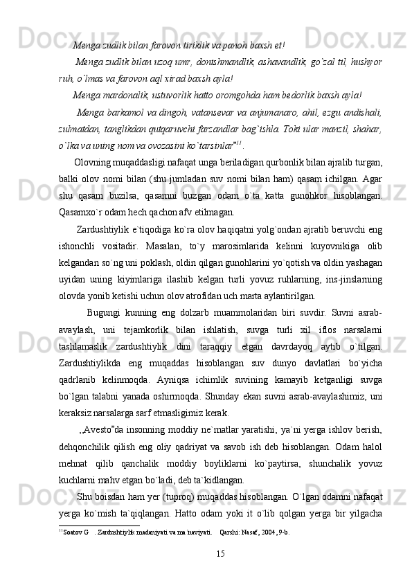       Menga zudlik bilan farovon tiriklik va panoh baxsh et!
       Menga zudlik bilan uzoq umr, donishmandlik, ashavandlik, go`zal til, hushyor
ruh, o`lmas va farovon aql xirad baxsh ayla!
      Menga mardonalik, ustuvorlik hatto oromgohda ham bedorlik baxsh ayla!
           Menga barkamol va dingoh, vatansevar va anjumanaro, ahil, ezgu andishali,
zulmatdan, tanglikdan qutqaruvchi farzandlar bag`ishla. Toki ular manzil, shahar,
o`lka va uning nom va ovozasini ko`tarsinlar 11
. 
      Olovning muqaddasligi nafaqat unga beriladigan qurbonlik bilan ajralib turgan,
balki   olov   nomi   bilan   (shu   jumladan   suv   nomi   bilan   ham)   qasam   ichilgan.   Agar
shu   qasam   buzilsa,   qasamni   buzgan   odam   o`ta   katta   gunohkor   hisoblangan.
Qasamxo`r odam hech qachon afv etilmagan.
           Zardushtiylik e`tiqodiga ko`ra olov haqiqatni yolg`ondan ajratib beruvchi eng
ishonchli   vositadir.   Masalan,   to`y   marosimlarida   kelinni   kuyovnikiga   olib
kelgandan so`ng uni poklash, oldin qilgan gunohlarini yo`qotish va oldin yashagan
uyidan   uning   kiyimlariga   ilashib   kelgan   turli   yovuz   ruhlarning,   ins-jinslarning
olovda yonib ketishi uchun olov atrofidan uch marta aylantirilgan.
            Bugungi   kunning   eng   dolzarb   muammolaridan   biri   suvdir.   Suvni   asrab-
avaylash,   uni   tejamkorlik   bilan   ishlatish,   suvga   turli   xil   iflos   narsalarni
tashlamaslik   zardushtiylik   dini   taraqqiy   etgan   davrdayoq   aytib   o`tilgan.
Zardushtiylikda   eng   muqaddas   hisoblangan   suv   dunyo   davlatlari   bo`yicha
qadrlanib   kelinmoqda.   Ayniqsa   ichimlik   suvining   kamayib   ketganligi   suvga
bo`lgan   talabni   yanada   oshirmoqda.   Shunday   ekan   suvni   asrab-avaylashimiz,   uni
keraksiz narsalarga sarf etmasligimiz kerak.
           ,,Avesto da insonning moddiy ne`matlar  yaratishi, ya`ni  yerga ishlov berish,	

dehqonchilik   qilish   eng   oliy   qadriyat   va   savob   ish   deb   hisoblangan.   Odam   halol
mehnat   qilib   qanchalik   moddiy   boyliklarni   ko`paytirsa,   shunchalik   yovuz
kuchlarni mahv etgan bo`ladi, deb ta`kidlangan.
           Shu boisdan ham yer (tuproq) muqaddas hisoblangan. O`lgan odamni nafaqat
yerga   ko`mish   ta`qiqlangan.   Hatto   odam   yoki   it   o`lib   qolgan   yerga   bir   yilgacha
11
Soatov G . Zardushtiylik madaniyati va ma`naviyati.  Qarshi: Nasaf, 2004, 9-b.	
 
15 