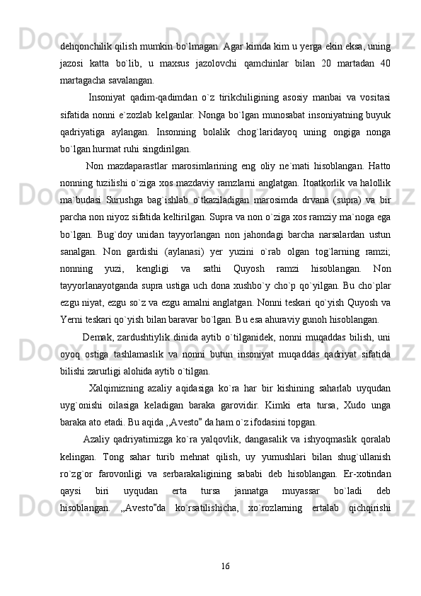 dehqonchilik qilish mumkin bo`lmagan. Agar kimda kim u yerga ekin eksa, uning
jazosi   katta   bo`lib,   u   maxsus   jazolovchi   qamchinlar   bilan   20   martadan   40
martagacha savalangan.
            Insoniyat   qadim-qadimdan   o`z   tirikchiligining   asosiy   manbai   va   vositasi
sifatida nonni   e`zozlab  kelganlar.  Nonga  bo`lgan  munosabat  insoniyatning  buyuk
qadriyatiga   aylangan.   Insonning   bolalik   chog`laridayoq   uning   ongiga   nonga
bo`lgan hurmat ruhi singdirilgan. 
            Non   mazdaparastlar   marosimlarining   eng   oliy   ne`mati   hisoblangan.   Hatto
nonning tuzilishi o`ziga xos mazdaviy ramzlarni anglatgan. Itoatkorlik va halollik
ma`budasi   Surushga   bag`ishlab   o`tkaziladigan   marosimda   drvana   (supra)   va   bir
parcha non niyoz sifatida keltirilgan. Supra va non o`ziga xos ramziy ma`noga ega
bo`lgan.   Bug`doy   unidan   tayyorlangan   non   jahondagi   barcha   narsalardan   ustun
sanalgan.   Non   gardishi   (aylanasi)   yer   yuzini   o`rab   olgan   tog`larning   ramzi;
nonning   yuzi,   kengligi   va   sathi   Quyosh   ramzi   hisoblangan.   Non
tayyorlanayotganda supra ustiga uch dona xushbo`y cho`p qo`yilgan. Bu cho`plar
ezgu niyat, ezgu so`z va ezgu amalni anglatgan. Nonni teskari qo`yish Quyosh va
Yerni teskari qo`yish bilan baravar bo`lgan. Bu esa ahuraviy gunoh hisoblangan. 
            Demak,   zardushtiylik   dinida   aytib   o`tilganidek,   nonni   muqaddas   bilish,   uni
oyoq   ostiga   tashlamaslik   va   nonni   butun   insoniyat   muqaddas   qadriyat   sifatida
bilishi zarurligi alohida aytib o`tilgan. 
            Xalqimizning   azaliy   aqidasiga   ko`ra   har   bir   kishining   saharlab   uyqudan
uyg`onishi   oilasiga   keladigan   baraka   garovidir.   Kimki   erta   tursa,   Xudo   unga
baraka ato etadi. Bu aqida ,,Avesto  da ham o`z ifodasini topgan. 
            Azaliy   qadriyatimizga   ko`ra   yalqovlik,   dangasalik   va   ishyoqmaslik   qoralab
kelingan.   Tong   sahar   turib   mehnat   qilish,   uy   yumushlari   bilan   shug`ullanish
ro`zg`or   farovonligi   va   serbarakaligining   sababi   deb   hisoblangan.   Er-xotindan
qaysi   biri   uyqudan   erta   tursa   jannatga   muyassar   bo`ladi   deb
hisoblangan.   ,,Avesto da   ko`rsatilishicha,   xo`rozlarning   ertalab   qichqirishi	

16 