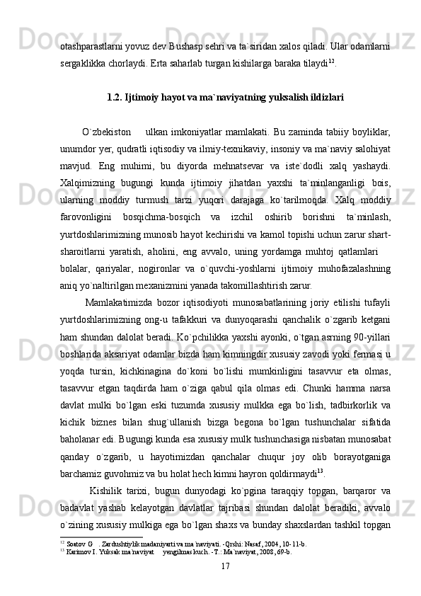 otashparastlarni yovuz dev Bushasp sehri va ta`siridan xalos qiladi. Ular odamlarni
sergaklikka chorlaydi. Erta saharlab turgan kishilarga baraka tilaydi 12
. 
1.2. Ijtimoiy hayot va ma`naviyatning yuksalish ildizlari
            O`zbekiston     ulkan   imkoniyatlar   mamlakati.   Bu   zaminda   tabiiy   boyliklar,
unumdor yer, qudratli iqtisodiy va ilmiy-texnikaviy, insoniy va ma`naviy salohiyat
mavjud.   Eng   muhimi,   bu   diyorda   mehnatsevar   va   iste`dodli   xalq   yashaydi.
Xalqimizning   bugungi   kunda   ijtimoiy   jihatdan   yaxshi   ta`minlanganligi   bois,
ularning   moddiy   turmush   tarzi   yuqori   darajaga   ko`tarilmoqda.   Xalq   moddiy
farovonligini   bosqichma-bosqich   va   izchil   oshirib   borishni   ta`minlash,
yurtdoshlarimizning munosib hayot kechirishi va kamol topishi uchun zarur shart-
sharoitlarni   yaratish,   aholini,   eng   avvalo,   uning   yordamga   muhtoj   qatlamlari  	

bolalar,   qariyalar,   nogironlar   va   o`quvchi-yoshlarni   ijtimoiy   muhofazalashning
aniq yo`naltirilgan mexanizmini yanada takomillashtirish zarur. 
            Mamlakatimizda   bozor   iqtisodiyoti   munosabatlarining   joriy   etilishi   tufayli
yurtdoshlarimizning   ong-u   tafakkuri   va   dunyoqarashi   qanchalik   o`zgarib   ketgani
ham shundan dalolat beradi. Ko`pchilikka yaxshi ayonki, o`tgan asrning 90-yillari
boshlarida aksariyat odamlar bizda ham kimningdir xususiy zavodi yoki fermasi u
yoqda   tursin,   kichkinagina   do`koni   bo`lishi   mumkinligini   tasavvur   eta   olmas,
tasavvur   etgan   taqdirda   ham   o`ziga   qabul   qila   olmas   edi.   Chunki   hamma   narsa
davlat   mulki   bo`lgan   eski   tuzumda   xususiy   mulkka   ega   bo`lish,   tadbirkorlik   va
kichik   biznes   bilan   shug`ullanish   bizga   begona   bo`lgan   tushunchalar   sifatida
baholanar edi. Bugungi kunda esa xususiy mulk tushunchasiga nisbatan munosabat
qanday   o`zgarib,   u   hayotimizdan   qanchalar   chuqur   joy   olib   borayotganiga
barchamiz guvohmiz va bu holat hech kimni hayron qoldirmaydi 13
. 
            Kishilik   tarixi,   bugun   dunyodagi   ko`pgina   taraqqiy   topgan,   barqaror   va
badavlat   yashab   kelayotgan   davlatlar   tajribasi   shundan   dalolat   beradiki,   avvalo
o`zining xususiy mulkiga ega bo`lgan shaxs va bunday shaxslardan tashkil topgan
12
 Soatov G . Zardushtiylik madaniyarti va ma`naviyati. -Qrshi: Nasaf, 2004, 10-11-b. 	

13
 Karimov I. Yuksak ma`naviyat   yengilmas kuch. -T.: Ma`naviyat, 2008, 69-b. 	

17 