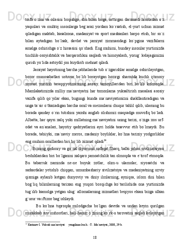 toifa o`zini va oilasini boqishga, shu bilan birga, orttirgan daromadi hisobidan o`z
yaqinlari   va   muhtoj   insonlarga   beg`araz   yordam   ko`rsatish,   el-yurt   uchun   xizmat
qiladigan maktab,  kasalxona,  madaniyat  va  sport  maskanlari  barpo etish,  bir  so`z
bilan   aytadigan   bo`lsak,   davlat   va   jamiyat   zimmasidagi   ko`pgina   vazifalarni
amalga oshirishga o`z hissasini qo`shadi. Eng muhimi, bunday insonlar yurtimizda
tinchlik-osoyishtalik va barqarorlikni saqlash va himoyalash, yorug` kelajagimizni
qurish yo`lida astoydil jon kuydirib mehnat qiladi.      
           Jamiyat hayotining barcha jabhalarida tub o`zgarishlar amalga oshirilayotgan,
bozor   munosabatlari   ustuvor   bo`lib   borayotgan   hozirgi   sharoitda   kuchli   ijtimoiy
siyosat   yuritish   taraqqiyotimizning   asosiy   tamoyillaridan   biri   bo`lib   kelmoqda.
Mamlakatimizda   milliy   ma`naviyatni   har   tomonlama   yuksaltirish   masalasi   asosiy
vazifa   qilib   qo`yilar   ekan,   bugungi   kunda   ma`naviyatimizni   shakllantiradigan   va
unga ta`sir o`tkazadigan barcha omil va mezonlarni chuqur tahlil qilib, ularning bu
borada qanday o`rin tutishini  yaxshi  anglab olishimiz maqsadga  muvofiq bo`ladi.
Albatta, har qaysi xalq yoki millatning ma`naviyatini uning tarixi, o`ziga xos urf-
odat   va   an`analari,   hayotiy   qadriyatlarini   ayri   holda   tasavvur   etib   bo`lmaydi.   Bu
borada,   tabiiyki,   ma`naviy   meros,   madaniy   boyliklar,   ko`hna   tarixiy   yodgorliklar
eng muhim omillardan biri bo`lib xizmat qiladi 14
. 
       Bizning qadimiy va go`zal diyorimiz nafaqat Sharq, balki jahon sivilizatsiyasi
beshiklaridan biri bo`lganini xalqaro jamoatchilik tan olmoqda va e`tirof etmoqda.
Bu   tabarruk   zaminda   ne-ne   buyuk   zotlar,   olim-u   ulamolar,   siyosatchi   va
sarkardalar   yetishib   chiqqan,   umumbashariy   sivilizatsiya   va   madaniyatning   uzviy
qismiga   aylanib   ketgan   dunyoviy   va   diniy   ilmlarning,   ayniqsa,   islom   dini   bilan
bog`liq   bilimlarning   tarixan   eng   yuqori   bosqichga   ko`tarilishida   ona   yurtimizda
tug`ilib kamolga yetgan ulug` allomalarning xizmatlari beqiyos ekani bizga ulkan
g`urur va iftixor bag`ishlaydi.
            Bu   ko`hna   tuproqda   milodgacha   bo`lgan   davrda   va   undan   keyin   qurilgan
murakkab suv inshootlari, hali-hanuz o`zining ko`rk-u tarovatini saqlab kelayotgan
14
 Karimov I. Yuksak ma`naviyat   yengilmas kuch. -T.: Ma`naviyat, 2008, 29-b. 
18 