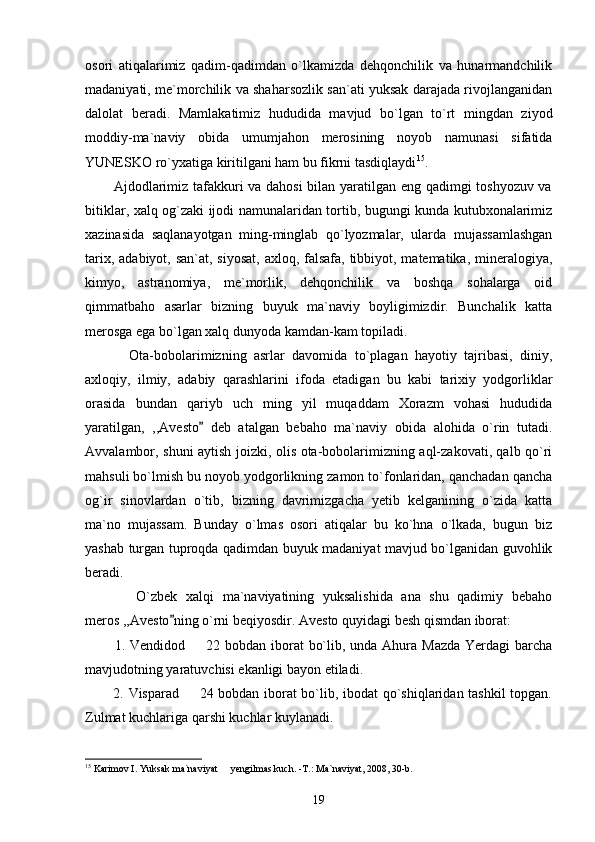 osori   atiqalarimiz   qadim-qadimdan   o`lkamizda   dehqonchilik   va   hunarmandchilik
madaniyati, me`morchilik va shaharsozlik san`ati yuksak darajada rivojlanganidan
dalolat   beradi.   Mamlakatimiz   hududida   mavjud   bo`lgan   to`rt   mingdan   ziyod
moddiy-ma`naviy   obida   umumjahon   merosining   noyob   namunasi   sifatida
YUNESKO ro`yxatiga kiritilgani ham bu fikrni tasdiqlaydi 15
. 
           Ajdodlarimiz tafakkuri va dahosi  bilan yaratilgan eng qadimgi toshyozuv va
bitiklar, xalq og`zaki ijodi namunalaridan tortib, bugungi kunda kutubxonalarimiz
xazinasida   saqlanayotgan   ming-minglab   qo`lyozmalar,   ularda   mujassamlashgan
tarix, adabiyot, san`at, siyosat,  axloq, falsafa, tibbiyot, matematika, mineralogiya,
kimyo,   astranomiya,   me`morlik,   dehqonchilik   va   boshqa   sohalarga   oid
qimmatbaho   asarlar   bizning   buyuk   ma`naviy   boyligimizdir.   Bunchalik   katta
merosga ega bo`lgan xalq dunyoda kamdan-kam topiladi.
            Ota-bobolarimizning   asrlar   davomida   to`plagan   hayotiy   tajribasi,   diniy,
axloqiy,   ilmiy,   adabiy   qarashlarini   ifoda   etadigan   bu   kabi   tarixiy   yodgorliklar
orasida   bundan   qariyb   uch   ming   yil   muqaddam   Xorazm   vohasi   hududida
yaratilgan,   ,,Avesto   deb   atalgan   bebaho   ma`naviy   obida   alohida   o`rin   tutadi.
Avvalambor, shuni aytish joizki, olis ota-bobolarimizning aql-zakovati, qalb qo`ri
mahsuli bo`lmish bu noyob yodgorlikning zamon to`fonlaridan, qanchadan qancha
og`ir   sinovlardan   o`tib,   bizning   davrimizgacha   yetib   kelganining   o`zida   katta
ma`no   mujassam.   Bunday   o`lmas   osori   atiqalar   bu   ko`hna   o`lkada,   bugun   biz
yashab turgan tuproqda qadimdan buyuk madaniyat mavjud bo`lganidan guvohlik
beradi.
            O`zbek   xalqi   ma`naviyatining   yuksalishida   ana   shu   qadimiy   bebaho
meros ,,Avesto ning o`rni beqiyosdir. Avesto quyidagi besh qismdan iborat:	

           1. Vendidod   22 bobdan iborat  bo`lib, unda Ahura Mazda  Yerdagi  barcha	

mavjudotning yaratuvchisi ekanligi bayon etiladi.
           2. Visparad   24 bobdan iborat bo`lib, ibodat qo`shiqlaridan tashkil  topgan.

Zulmat kuchlariga qarshi kuchlar kuylanadi. 
15
  Karimov I. Yuksak ma`naviyat   yengilmas kuch. -T.: Ma`naviyat, 2008, 30-b.	

19 
