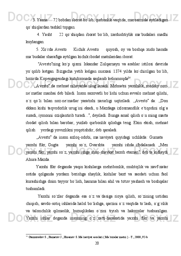       3. Yasna   72 bobdan iborat bo`lib, qurbonlik vaqtida, marosimida aytiladigan
qo`shiqlardan tashkil topgan.
            4.   Yasht     22   qo`shiqdan   iborat   bo`lib,   zardushtiylik   ma`budalari   madhi	

kuylangan. 
            5.   Xo`rda   Avesto     Kichik   Avesto     quyosh,   oy   va   boshqa   xudo   hamda	
 
ma`budalar sharafiga aytilgan kichik ibodat matnlaridan iborat.
            Avesto ning   ko`p   qismi   Iskandar   Zulqarnayn   va   arablar   istilosi   davrida	
 
yo`qolib   ketgan.   Bizgacha   yetib   kelgan   nusxasi   1374   yilda   ko`chirilgan   bo`lib,
hozirda Kopengagendagi kutubxonada saqlanib kelinmoqda 16
.
           ,,Avesto  da mehnat nihoyatda ulug`lanadi. Mehnatni yaxshilik, moddiy noz-	

ne`matlar manbai deb biladi. Inson saxovatli bo`lishi uchun avvalo mehnat qilishi,
o`z   qo`li   bilan   noz-ne`matlar   yaratishi   zarurligi   uqtiriladi.   ,,Avesto   da:   ,,Don	

ekkan   kishi   taqvodorlik   urug`ini   ekadi,   u   Mazdaga   ixlosmandlik   e`tiqodini   olg`a
suradi, iymonni oziqlantirib turadi... , deyiladi. Bunga amal qilish o`n ming marta	

ibodat   qilish   bilan   barobar,   yuzlab   qurbonlik   qilishga   teng.   Ekin   ekish,   mehnat
qilish   yerdagi yovuzlikni yoqotishdir, deb qaraladi. 	

            ,,Avesto   da   inson   axloq-odobi,   ma`naviyati   quyidagi   uchlikda:   Gumata  	
	
yaxshi   fikr,   Gugta     yaxshi   so`z,   Gvarshta     yaxshi   ishda   ifodalanadi.   ,,Men	
 
yaxshi fikr, yaxshi so`z, yaxshi ishga shon-shavkat baxsh etaman , deb ta`kidlaydi	

Ahura Mazda. 
            Yaxshi   fikr   deganda   yaqin   kishilarga   mehribonlik,   muhtojlik   va   xavf-xatar
ostida   qolganda   yordam   berishga   shaylik,   kishilar   baxt   va   saodati   uchun   faol
kurashishga doim tayyor bo`lish, hamma bilan ahil va totuv yashash va boshqalar
tushuniladi.
            Yaxshi   so`zlar   deganda   esa   o`z   va`dasiga   rioya   qilish,   so`zining   ustidan
chiqish, savdo-sotiq ishlarida halol bo`lishga, qarzini o`z vaqtida to`lash, o`g`rilik
va   talonchilik   qilmaslik,   buzuqlikdan   o`zini   tiyish   va   hakozolar   tushunilgan.
Yaxshi   ishlar   deganda   insonning   o`z   xatti-harakatida   yaxshi   fikr   va   yaxshi
16
 Otamurodov S., Ramatov J., Husanov S. Ma`naviyat asoslari ( Ma`ruzalar matni ). -T., 2000, 92-b
20 