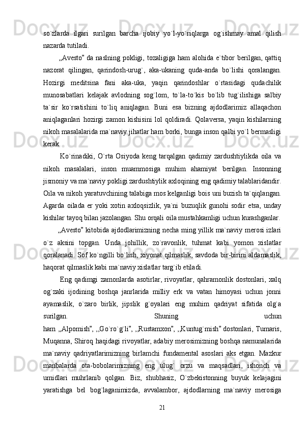 so`zlarda   ilgari   surilgan   barcha   ijobiy   yo`l-yo`riqlarga   og`ishmay   amal   qilish
nazarda tutiladi.
           ,,Avesto  da naslning  pokligi, tozaligiga  ham  alohida e`tibor  berilgan, qattiq
nazorat   qilingan,   qarindosh-urug`,   aka-ukaning   quda-anda   bo`lishi   qoralangan.
Hozirgi   meditsina   fani   aka-uka,   yaqin   qarindoshlar   o`rtasidagi   qudachilik
munosabatlari   kelajak   avlodning   sog`lom,   to`la-to`kis   bo`lib   tug`ilishiga   salbiy
ta`sir   ko`rsatishini   to`liq   aniqlagan.   Buni   esa   bizning   ajdodlarimiz   allaqachon
aniqlaganlari   hozirgi   zamon   kishisini   lol   qoldiradi.   Qolaversa,   yaqin   kishilarning
nikoh masalalarida ma`naviy jihatlar ham borki, bunga inson qalbi yo`l bermasligi
kerak. 
            Ko`rinadiki,   O`rta   Osiyoda   keng   tarqalgan   qadimiy   zardushtiylikda   oila   va
nikoh   masalalari,   inson   muammosiga   muhim   ahamiyat   berilgan.   Insonning
jismoniy va ma`naviy pokligi zardushtiylik axloqining eng qadimiy talablaridandir.
Oila va nikoh yaratuvchining talabiga mos kelganligi bois uni buzish ta`qiqlangan.
Agarda   oilada   er   yoki   xotin   axloqsizlik,   ya`ni   buzuqlik   gunohi   sodir   etsa,   unday
kishilar tayoq bilan jazolangan. Shu orqali oila mustahkamligi uchun kurashganlar.
           ,,Avesto  kitobida ajdodlarimizning necha ming yillik ma`naviy merosi izlari

o`z   aksini   topgan.   Unda   johillik,   zo`ravonlik,   tuhmat   kabi   yomon   xislatlar
qoralanadi. Sof ko`ngilli bo`lish, xiyonat qilmaslik, savdoda bir-birini aldamaslik,
haqorat qilmaslik kabi ma`naviy xislatlar targ`ib etiladi.
            Eng   qadimgi   zamonlarda   asotirlar,   rivoyatlar,   qahramonlik   dostonlari,   xalq
og`zaki   ijodining   boshqa   janrlarida   milliy   erk   va   vatan   himoyasi   uchun   jonni
ayamaslik,   o`zaro   birlik,   jipslik   g`oyalari   eng   muhim   qadriyat   sifatida   olg`a
surilgan.   Shuning   uchun
ham ,,Alpomish , ,,Go`ro`g`li , ,,Rustamxon , ,,Kuntug`mish  dostonlari, Tumaris,	
   
Muqanna, Shiroq haqidagi rivoyatlar, adabiy merosimizning boshqa namunalarida
ma`naviy   qadriyatlarimizning   birlamchi   fundamental   asoslari   aks   etgan.   Mazkur
manbalarda   ota-bobolarimizning   eng   ulug`   orzu   va   maqsadlari,   ishonch   va
umidlari   muhrlanib   qolgan.   Biz,   shubhasiz,   O`zbekistonning   buyuk   kelajagini
yaratishga   bel   bog`laganimizda,   avvalambor,   ajdodlarning   ma`naviy   merosiga
21 