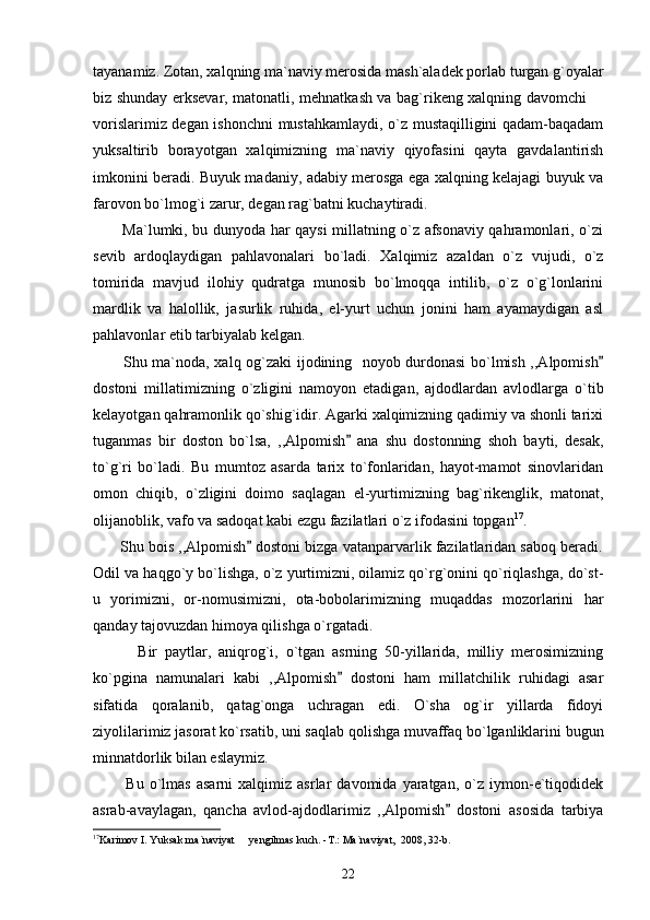 tayanamiz. Zotan, xalqning ma`naviy merosida mash`aladek porlab turgan g`oyalar
biz shunday erksevar, matonatli, mehnatkash va bag`rikeng xalqning davomchi 
vorislarimiz degan ishonchni mustahkamlaydi, o`z mustaqilligini qadam-baqadam
yuksaltirib   borayotgan   xalqimizning   ma`naviy   qiyofasini   qayta   gavdalantirish
imkonini beradi. Buyuk madaniy, adabiy merosga ega xalqning kelajagi buyuk va
farovon bo`lmog`i zarur, degan rag`batni kuchaytiradi.     
           Ma`lumki, bu dunyoda har qaysi millatning o`z afsonaviy qahramonlari, o`zi
sevib   ardoqlaydigan   pahlavonalari   bo`ladi.   Xalqimiz   azaldan   o`z   vujudi,   o`z
tomirida   mavjud   ilohiy   qudratga   munosib   bo`lmoqqa   intilib,   o`z   o`g`lonlarini
mardlik   va   halollik,   jasurlik   ruhida,   el-yurt   uchun   jonini   ham   ayamaydigan   asl
pahlavonlar etib tarbiyalab kelgan. 
           Shu ma`noda, xalq og`zaki ijodining   noyob durdonasi bo`lmish ,,Alpomish

dostoni   millatimizning   o`zligini   namoyon   etadigan,   ajdodlardan   avlodlarga   o`tib
kelayotgan qahramonlik qo`shig`idir. Agarki xalqimizning qadimiy va shonli tarixi
tuganmas   bir   doston   bo`lsa,   ,,Alpomish   ana   shu   dostonning   shoh   bayti,   desak,	

to`g`ri   bo`ladi.   Bu   mumtoz   asarda   tarix   to`fonlaridan,   hayot-mamot   sinovlaridan
omon   chiqib,   o`zligini   doimo   saqlagan   el-yurtimizning   bag`rikenglik,   matonat,
olijanoblik, vafo va sadoqat kabi ezgu fazilatlari o`z ifodasini topgan 17
. 
       Shu bois ,,Alpomish  dostoni bizga vatanparvarlik fazilatlaridan saboq beradi.	

Odil va haqgo`y bo`lishga, o`z yurtimizni, oilamiz qo`rg`onini qo`riqlashga, do`st-
u   yorimizni,   or-nomusimizni,   ota-bobolarimizning   muqaddas   mozorlarini   har
qanday tajovuzdan himoya qilishga o`rgatadi. 
            Bir   paytlar,   aniqrog`i,   o`tgan   asrning   50-yillarida,   milliy   merosimizning
ko`pgina   namunalari   kabi   ,,Alpomish   dostoni   ham   millatchilik   ruhidagi   asar	

sifatida   qoralanib,   qatag`onga   uchragan   edi.   O`sha   og`ir   yillarda   fidoyi
ziyolilarimiz jasorat ko`rsatib, uni saqlab qolishga muvaffaq bo`lganliklarini bugun
minnatdorlik bilan eslaymiz.
            Bu   o`lmas   asarni   xalqimiz   asrlar   davomida   yaratgan,   o`z  iymon-e`tiqodidek
asrab-avaylagan,   qancha   avlod-ajdodlarimiz   ,,Alpomish   dostoni   asosida   tarbiya	

17
Karimov I. Yuksak ma`naviyat   yengilmas kuch. -T.: Ma`naviyat,  2008, 32-b.	

22 