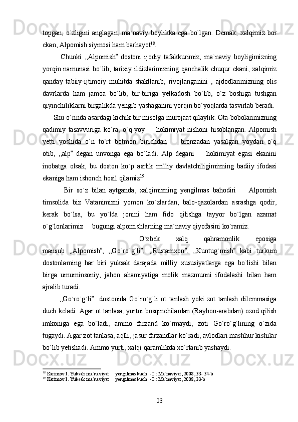 topgan,  o`zligini   anglagan,   ma`naviy  boylikka   ega   bo`lgan.   Demak,   xalqimiz  bor
ekan, Alpomish siymosi ham barhayot 18
.
            Chunki   ,,Alpomish   dostoni   ijodiy   tafakkurimiz,   ma`naviy   boyligimizning
yorqin namunasi  bo`lib, tarixiy ildizlarimizning qanchalik chuqur  ekani, xalqimiz
qanday   tabiiy-ijtimoiy   muhitda   shakllanib,   rivojlanganini   ,   ajdodlarimizning   olis
davrlarda   ham   jamoa   bo`lib,   bir-biriga   yelkadosh   bo`lib,   o`z   boshiga   tushgan
qiyinchiliklarni birgalikda yengib yashaganini yorqin bo`yoqlarda tasvirlab beradi. 
      Shu o`rinda asardagi kichik bir misolga murojaat qilaylik. Ota-bobolarimizning
qadimiy   tasavvuriga   ko`ra,   o`q-yoy     hokimiyat   nishoni   hisoblangan.   Alpomish	

yetti   yoshida   o`n   to`rt   botmon   birichdan     bronzadan   yasalgan   yoydan   o`q	

otib,   ,,alp   degan   unvonga   ega   bo`ladi.   Alp   degani     hokimiyat   egasi   ekanini	
	
inobatga   olsak,   bu   doston   ko`p   asrlik   milliy   davlatchiligimizning   badiiy   ifodasi
ekaniga ham ishonch hosil qilamiz 19
. 
            Bir   so`z   bilan   aytganda,   xalqimizning   yengilmas   bahodiri     Alpomish	

timsolida   biz   Vatanimizni   yomon   ko`zlardan,   balo-qazolardan   asrashga   qodir,
kerak   bo`lsa,   bu   yo`lda   jonini   ham   fido   qilishga   tayyor   bo`lgan   azamat
o`g`lonlarimiz   bugungi alpomishlarning ma`naviy qiyofasini ko`ramiz.	

            O`zbek   xalq   qahramonlik   eposiga
mansub   ,,Alpomish ,   ,,Go`ro`g`li ,   ,,Rustamxon ,   ,,Kuntug`mish   kabi   turkum	
   
dostonlarning   har   biri   yuksak   darajada   milliy   xususiyatlarga   ega   bo`lishi   bilan
birga   umuminsoniy,   jahon   ahamiyatiga   molik   mazmunni   ifodalashi   bilan   ham
ajralib turadi. 
            ,,Go`ro`g`li     dostonida   Go`ro`g`li   ot   tanlash   yoki   zot   tanlash   dilemmasiga	

duch keladi. Agar ot tanlasa, yurtni bosqinchilardan (Rayhon-arabdan) ozod qilish
imkoniga   ega   bo`ladi,   ammo   farzand   ko`rmaydi,   zoti   Go`ro`g`lining   o`zida
tugaydi. Agar zot tanlasa, aqlli, jasur farzandlar ko`radi, avlodlari mashhur kishilar
bo`lib yetishadi. Ammo yurti, xalqi qaramlikda xo`rlanib yashaydi.
18
 Karimov I. Yuksak ma`naviyat   yengilmas kuch. -T.: Ma`naviyat, 2008, 33- 34-b	

19
 Karimov I. Yuksak ma`naviyat   yengilmas kuch. -T.: Ma`naviyat, 2008, 33-b

23 