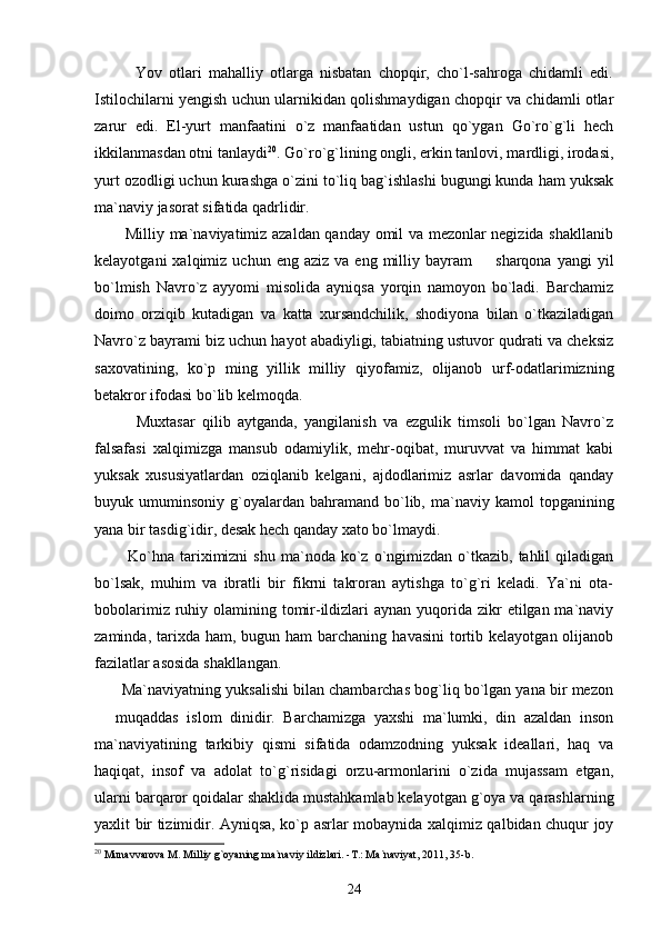             Yov   otlari   mahalliy   otlarga   nisbatan   chopqir,   cho`l-sahroga   chidamli   edi.
Istilochilarni yengish uchun ularnikidan qolishmaydigan chopqir va chidamli otlar
zarur   edi.   El-yurt   manfaatini   o`z   manfaatidan   ustun   qo`ygan   Go`ro`g`li   hech
ikkilanmasdan otni tanlaydi 20
. Go`ro`g`lining ongli, erkin tanlovi, mardligi, irodasi,
yurt ozodligi uchun kurashga o`zini to`liq bag`ishlashi bugungi kunda ham yuksak
ma`naviy jasorat sifatida qadrlidir. 
           Milliy ma`naviyatimiz azaldan qanday omil va mezonlar negizida shakllanib
kelayotgani  xalqimiz  uchun  eng  aziz   va  eng  milliy  bayram     sharqona  yangi  yil
bo`lmish   Navro`z   ayyomi   misolida   ayniqsa   yorqin   namoyon   bo`ladi.   Barchamiz
doimo   orziqib   kutadigan   va   katta   xursandchilik,   shodiyona   bilan   o`tkaziladigan
Navro`z bayrami biz uchun hayot abadiyligi, tabiatning ustuvor qudrati va cheksiz
saxovatining,   ko`p   ming   yillik   milliy   qiyofamiz,   olijanob   urf-odatlarimizning
betakror ifodasi bo`lib kelmoqda.
            Muxtasar   qilib   aytganda,   yangilanish   va   ezgulik   timsoli   bo`lgan   Navro`z
falsafasi   xalqimizga   mansub   odamiylik,   mehr-oqibat,   muruvvat   va   himmat   kabi
yuksak   xususiyatlardan   oziqlanib   kelgani,   ajdodlarimiz   asrlar   davomida   qanday
buyuk  umuminsoniy  g`oyalardan   bahramand   bo`lib,  ma`naviy  kamol   topganining
yana bir tasdig`idir, desak hech qanday xato bo`lmaydi. 
            Ko`hna   tariximizni  shu   ma`noda  ko`z  o`ngimizdan   o`tkazib,   tahlil  qiladigan
bo`lsak,   muhim   va   ibratli   bir   fikrni   takroran   aytishga   to`g`ri   keladi.   Ya`ni   ota-
bobolarimiz ruhiy olamining tomir-ildizlari  aynan yuqorida zikr  etilgan ma`naviy
zaminda,  tarixda  ham, bugun  ham   barchaning  havasini  tortib kelayotgan  olijanob
fazilatlar asosida shakllangan.
       Ma`naviyatning yuksalishi bilan chambarchas bog`liq bo`lgan yana bir mezon
  muqaddas   islom   dinidir.   Barchamizga   yaxshi   ma`lumki,   din   azaldan   inson	

ma`naviyatining   tarkibiy   qismi   sifatida   odamzodning   yuksak   ideallari,   haq   va
haqiqat,   insof   va   adolat   to`g`risidagi   orzu-armonlarini   o`zida   mujassam   etgan,
ularni barqaror qoidalar shaklida mustahkamlab kelayotgan g`oya va qarashlarning
yaxlit bir tizimidir. Ayniqsa, ko`p asrlar mobaynida xalqimiz qalbidan chuqur joy
20
 Munavvarova M. Milliy g`oyaning ma`naviy ildizlari. -T.: Ma`naviyat, 2011, 35-b.
24 