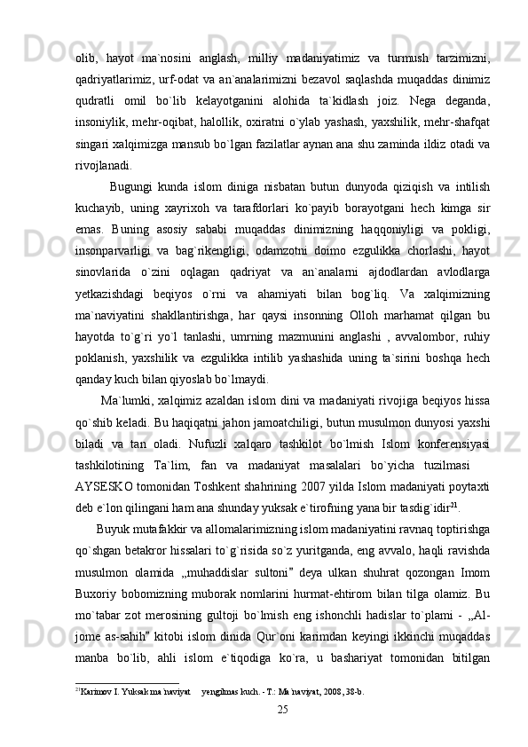 olib,   hayot   ma`nosini   anglash,   milliy   madaniyatimiz   va   turmush   tarzimizni,
qadriyatlarimiz,  urf-odat   va  an`analarimizni   bezavol  saqlashda   muqaddas  dinimiz
qudratli   omil   bo`lib   kelayotganini   alohida   ta`kidlash   joiz.   Nega   deganda,
insoniylik, mehr-oqibat, halollik, oxiratni  o`ylab yashash,  yaxshilik, mehr-shafqat
singari xalqimizga mansub bo`lgan fazilatlar aynan ana shu zaminda ildiz otadi va
rivojlanadi. 
            Bugungi   kunda   islom   diniga   nisbatan   butun   dunyoda   qiziqish   va   intilish
kuchayib,   uning   xayrixoh   va   tarafdorlari   ko`payib   borayotgani   hech   kimga   sir
emas.   Buning   asosiy   sababi   muqaddas   dinimizning   haqqoniyligi   va   pokligi,
insonparvarligi   va   bag`rikengligi,   odamzotni   doimo   ezgulikka   chorlashi,   hayot
sinovlarida   o`zini   oqlagan   qadriyat   va   an`analarni   ajdodlardan   avlodlarga
yetkazishdagi   beqiyos   o`rni   va   ahamiyati   bilan   bog`liq.   Va   xalqimizning
ma`naviyatini   shakllantirishga,   har   qaysi   insonning   Olloh   marhamat   qilgan   bu
hayotda   to`g`ri   yo`l   tanlashi,   umrning   mazmunini   anglashi   ,   avvalombor,   ruhiy
poklanish,   yaxshilik   va   ezgulikka   intilib   yashashida   uning   ta`sirini   boshqa   hech
qanday kuch bilan qiyoslab bo`lmaydi.
           Ma`lumki, xalqimiz azaldan islom  dini  va madaniyati rivojiga beqiyos hissa
qo`shib keladi. Bu haqiqatni jahon jamoatchiligi, butun musulmon dunyosi yaxshi
biladi   va   tan   oladi.   Nufuzli   xalqaro   tashkilot   bo`lmish   Islom   konferensiyasi
tashkilotining   Ta`lim,   fan   va   madaniyat   masalalari   bo`yicha   tuzilmasi  
AYSESKO tomonidan Toshkent shahrining 2007 yilda Islom madaniyati poytaxti
deb e`lon qilingani ham ana shunday yuksak e`tirofning yana bir tasdig`idir 21
. 
      Buyuk mutafakkir va allomalarimizning islom madaniyatini ravnaq toptirishga
qo`shgan betakror hissalari  to`g`risida so`z yuritganda, eng avvalo, haqli ravishda
musulmon   olamida   ,,muhaddislar   sultoni   deya   ulkan   shuhrat   qozongan   Imom	

Buxoriy   bobomizning   muborak   nomlarini   hurmat-ehtirom   bilan   tilga   olamiz.   Bu
mo`tabar   zot   merosining   gultoji   bo`lmish   eng   ishonchli   hadislar   to`plami   -   ,,Al-
jome   as-sahih   kitobi   islom   dinida   Qur`oni   karimdan   keyingi   ikkinchi   muqaddas	

manba   bo`lib,   ahli   islom   e`tiqodiga   ko`ra,   u   bashariyat   tomonidan   bitilgan
21
Karimov I. Yuksak ma`naviyat   yengilmas kuch. -T.: Ma`naviyat, 2008, 38-b.	

25 