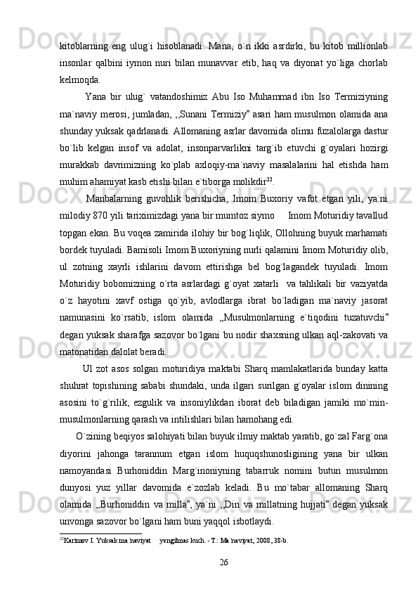 kitoblarning   eng   ulug`i   hisoblanadi.   Mana,   o`n   ikki   asrdirki,   bu   kitob   millionlab
insonlar   qalbini   iymon   nuri   bilan   munavvar   etib,   haq   va   diyonat   yo`liga   chorlab
kelmoqda.
            Yana   bir   ulug`   vatandoshimiz   Abu   Iso   Muhammad   ibn   Iso   Termiziyning
ma`naviy merosi, jumladan, ,,Sunani Termiziy  asari ham musulmon olamida ana
shunday yuksak qadrlanadi. Allomaning asrlar davomida olimu fuzalolarga dastur
bo`lib   kelgan   insof   va   adolat,   insonparvarlikni   targ`ib   etuvchi   g`oyalari   hozirgi
murakkab   davrimizning   ko`plab   axloqiy-ma`naviy   masalalarini   hal   etishda   ham
muhim ahamiyat kasb etishi bilan e`tiborga molikdir 22
. 
            Manbalarning   guvohlik   berishicha,   Imom   Buxoriy   vafot   etgan   yili,   ya`ni
milodiy 870 yili tariximizdagi yana bir mumtoz siymo   Imom Moturidiy tavallud	

topgan ekan. Bu voqea zamirida ilohiy bir bog`liqlik, Ollohning buyuk marhamati
bordek tuyuladi. Bamisoli Imom Buxoriyning nurli qalamini Imom Moturidiy olib,
ul   zotning   xayrli   ishlarini   davom   ettirishga   bel   bog`lagandek   tuyuladi.   Imom
Moturidiy   bobomizning   o`rta   asrlardagi   g`oyat   xatarli     va   tahlikali   bir   vaziyatda
o`z   hayotini   xavf   ostiga   qo`yib,   avlodlarga   ibrat   bo`ladigan   ma`naviy   jasorat
namunasini   ko`rsatib,   islom   olamida   ,,Musulmonlarning   e`tiqodini   tuzatuvchi	

degan yuksak sharafga sazovor bo`lgani bu nodir shaxsning ulkan aql-zakovati va
matonatidan dalolat beradi. 
            Ul   zot   asos   solgan   moturidiya   maktabi   Sharq   mamlakatlarida   bunday   katta
shuhrat   topishining   sababi   shundaki,   unda   ilgari   surilgan   g`oyalar   islom   dinining
asosini   to`g`rilik,   ezgulik   va   insoniylikdan   iborat   deb   biladigan   jamiki   mo`min-
musulmonlarning qarash va intilishlari bilan hamohang edi.
      O`zining beqiyos salohiyati bilan buyuk ilmiy maktab yaratib, go`zal Farg`ona
diyorini   jahonga   tarannum   etgan   islom   huquqshunosligining   yana   bir   ulkan
namoyandasi   Burhoniddin   Marg`inoniyning   tabarruk   nomini   butun   musulmon
dunyosi   yuz   yillar   davomida   e`zozlab   keladi.   Bu   mo`tabar   allomaning   Sharq
olamida   ,,Burhoniddin   va   milla ,   ya`ni   ,,Din   va   millatning   hujjati   degan   yuksak	
 
unvonga sazovor bo`lgani ham buni yaqqol isbotlaydi. 
22
Karimov I. Yuksak ma`naviyat   yengilmas kuch. -T.: Ma`naviyat, 2008, 38-b. 	

26 