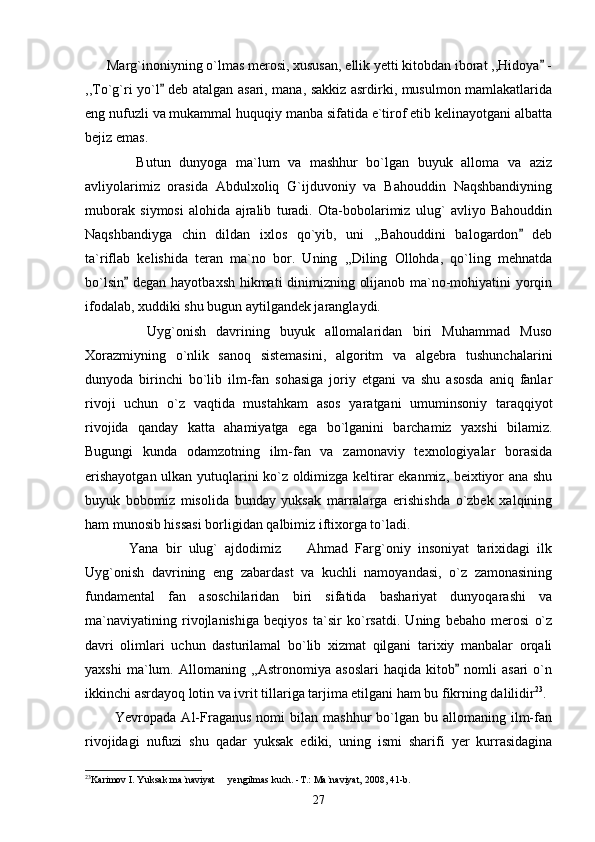       Marg`inoniyning o`lmas merosi, xususan, ellik yetti kitobdan iborat ,,Hidoya  -
,,To`g`ri yo`l  deb atalgan asari, mana, sakkiz asrdirki, musulmon mamlakatlarida	

eng nufuzli va mukammal huquqiy manba sifatida e`tirof etib kelinayotgani albatta
bejiz emas.
            Butun   dunyoga   ma`lum   va   mashhur   bo`lgan   buyuk   alloma   va   aziz
avliyolarimiz   orasida   Abdulxoliq   G`ijduvoniy   va   Bahouddin   Naqshbandiyning
muborak   siymosi   alohida   ajralib   turadi.   Ota-bobolarimiz   ulug`   avliyo   Bahouddin
Naqshbandiyga   chin   dildan   ixlos   qo`yib,   uni   ,,Bahouddini   balogardon   deb	

ta`riflab   kelishida   teran   ma`no   bor.   Uning   ,,Diling   Ollohda,   qo`ling   mehnatda
bo`lsin  degan hayotbaxsh hikmati dinimizning olijanob ma`no-mohiyatini yorqin	

ifodalab, xuddiki shu bugun aytilgandek jaranglaydi. 
            Uyg`onish   davrining   buyuk   allomalaridan   biri   Muhammad   Muso
Xorazmiyning   o`nlik   sanoq   sistemasini,   algoritm   va   algebra   tushunchalarini
dunyoda   birinchi   bo`lib   ilm-fan   sohasiga   joriy   etgani   va   shu   asosda   aniq   fanlar
rivoji   uchun   o`z   vaqtida   mustahkam   asos   yaratgani   umuminsoniy   taraqqiyot
rivojida   qanday   katta   ahamiyatga   ega   bo`lganini   barchamiz   yaxshi   bilamiz.
Bugungi   kunda   odamzotning   ilm-fan   va   zamonaviy   texnologiyalar   borasida
erishayotgan ulkan yutuqlarini ko`z oldimizga keltirar ekanmiz, beixtiyor ana shu
buyuk   bobomiz   misolida   bunday   yuksak   marralarga   erishishda   o`zbek   xalqining
ham munosib hissasi borligidan qalbimiz iftixorga to`ladi.
            Yana   bir   ulug`   ajdodimiz     Ahmad   Farg`oniy   insoniyat   tarixidagi   ilk	

Uyg`onish   davrining   eng   zabardast   va   kuchli   namoyandasi,   o`z   zamonasining
fundamental   fan   asoschilaridan   biri   sifatida   bashariyat   dunyoqarashi   va
ma`naviyatining   rivojlanishiga   beqiyos   ta`sir   ko`rsatdi.   Uning   bebaho   merosi   o`z
davri   olimlari   uchun   dasturilamal   bo`lib   xizmat   qilgani   tarixiy   manbalar   orqali
yaxshi   ma`lum.   Allomaning   ,,Astronomiya   asoslari   haqida   kitob   nomli   asari   o`n	

ikkinchi asrdayoq lotin va ivrit tillariga tarjima etilgani ham bu fikrning dalilidir 23
.
            Yevropada  Al-Fraganus   nomi   bilan   mashhur   bo`lgan  bu  allomaning  ilm-fan
rivojidagi   nufuzi   shu   qadar   yuksak   ediki,   uning   ismi   sharifi   yer   kurrasidagina
23
Karimov I. Yuksak ma`naviyat   yengilmas kuch. -T.: Ma`naviyat, 2008, 41-b.	

27 