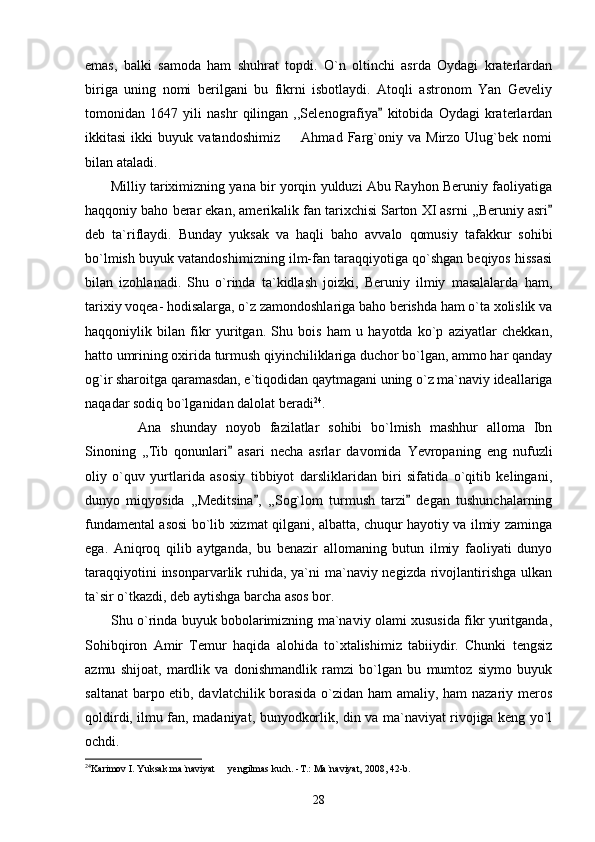 emas,   balki   samoda   ham   shuhrat   topdi.   O`n   oltinchi   asrda   Oydagi   kraterlardan
biriga   uning   nomi   berilgani   bu   fikrni   isbotlaydi.   Atoqli   astronom   Yan   Geveliy
tomonidan   1647   yili   nashr   qilingan   ,,Selenografiya   kitobida   Oydagi   kraterlardan
ikkitasi   ikki   buyuk   vatandoshimiz     Ahmad   Farg`oniy   va   Mirzo   Ulug`bek   nomi	

bilan ataladi. 
         Milliy tariximizning yana bir yorqin yulduzi Abu Rayhon Beruniy faoliyatiga
haqqoniy baho berar ekan, amerikalik fan tarixchisi Sarton XI asrni ,,Beruniy asri	

deb   ta`riflaydi.   Bunday   yuksak   va   haqli   baho   avvalo   qomusiy   tafakkur   sohibi
bo`lmish buyuk vatandoshimizning ilm-fan taraqqiyotiga qo`shgan beqiyos hissasi
bilan   izohlanadi.   Shu   o`rinda   ta`kidlash   joizki,   Beruniy   ilmiy   masalalarda   ham,
tarixiy voqea- hodisalarga, o`z zamondoshlariga baho berishda ham o`ta xolislik va
haqqoniylik   bilan   fikr   yuritgan.   Shu   bois   ham   u   hayotda   ko`p   aziyatlar   chekkan,
hatto umrining oxirida turmush qiyinchiliklariga duchor bo`lgan, ammo har qanday
og`ir sharoitga qaramasdan, e`tiqodidan qaytmagani uning o`z ma`naviy ideallariga
naqadar sodiq bo`lganidan dalolat beradi 24
.
            Ana   shunday   noyob   fazilatlar   sohibi   bo`lmish   mashhur   alloma   Ibn
Sinoning   ,,Tib   qonunlari   asari   necha   asrlar   davomida   Yevropaning   eng   nufuzli	

oliy   o`quv   yurtlarida   asosiy   tibbiyot   darsliklaridan   biri   sifatida   o`qitib   kelingani,
dunyo   miqyosida   ,,Meditsina ,   ,,Sog`lom   turmush   tarzi   degan   tushunchalarning	
 
fundamental asosi bo`lib xizmat qilgani, albatta, chuqur hayotiy va ilmiy zaminga
ega.   Aniqroq   qilib   aytganda,   bu   benazir   allomaning   butun   ilmiy   faoliyati   dunyo
taraqqiyotini  insonparvarlik ruhida, ya`ni ma`naviy negizda rivojlantirishga  ulkan
ta`sir o`tkazdi, deb aytishga barcha asos bor.
           Shu o`rinda buyuk bobolarimizning ma`naviy olami xususida fikr yuritganda,
Sohibqiron   Amir   Temur   haqida   alohida   to`xtalishimiz   tabiiydir.   Chunki   tengsiz
azmu   shijoat,   mardlik   va   donishmandlik   ramzi   bo`lgan   bu   mumtoz   siymo   buyuk
saltanat  barpo etib, davlatchilik borasida o`zidan ham amaliy, ham nazariy meros
qoldirdi, ilmu fan, madaniyat, bunyodkorlik, din va ma`naviyat rivojiga keng yo`l
ochdi. 
24
Karimov I. Yuksak ma`naviyat   yengilmas kuch. -T.: Ma`naviyat, 2008, 42-b.	

28 
