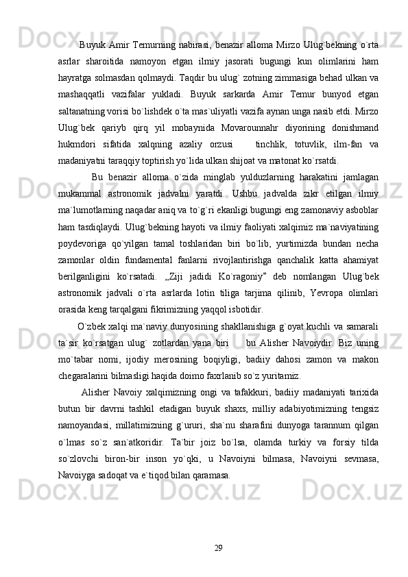             Buyuk   Amir   Temurning   nabirasi,   benazir   alloma   Mirzo   Ulug`bekning   o`rta
asrlar   sharoitida   namoyon   etgan   ilmiy   jasorati   bugungi   kun   olimlarini   ham
hayratga solmasdan qolmaydi. Taqdir bu ulug` zotning zimmasiga behad ulkan va
mashaqqatli   vazifalar   yukladi.   Buyuk   sarkarda   Amir   Temur   bunyod   etgan
saltanatning vorisi bo`lishdek o`ta mas`uliyatli vazifa aynan unga nasib etdi. Mirzo
Ulug`bek   qariyb   qirq   yil   mobaynida   Movarounnahr   diyorining   donishmand
hukmdori   sifatida   xalqning   azaliy   orzusi     tinchlik,   totuvlik,   ilm-fan   va
madaniyatni taraqqiy toptirish yo`lida ulkan shijoat va matonat ko`rsatdi. 
            Bu   benazir   alloma   o`zida   minglab   yulduzlarning   harakatini   jamlagan
mukammal   astronomik   jadvalni   yaratdi.   Ushbu   jadvalda   zikr   etilgan   ilmiy
ma`lumotlarning naqadar aniq va to`g`ri ekanligi bugungi eng zamonaviy asboblar
ham tasdiqlaydi. Ulug`bekning hayoti va ilmiy faoliyati xalqimiz ma`naviyatining
poydevoriga   qo`yilgan   tamal   toshlaridan   biri   bo`lib,   yurtimizda   bundan   necha
zamonlar   oldin   fundamental   fanlarni   rivojlantirishga   qanchalik   katta   ahamiyat
berilganligini   ko`rsatadi.   ,,Ziji   jadidi   Ko`ragoniy   deb   nomlangan   Ulug`bek	

astronomik   jadvali   o`rta   asrlarda   lotin   tiliga   tarjima   qilinib,   Yevropa   olimlari
orasida keng tarqalgani fikrimizning yaqqol isbotidir.
           O`zbek xalqi ma`naviy dunyosining shakllanishiga g`oyat kuchli va samarali
ta`sir   ko`rsatgan   ulug`   zotlardan   yana   biri     bu   Alisher   Navoiydir.   Biz   uning	

mo`tabar   nomi,   ijodiy   merosining   boqiyligi,   badiiy   dahosi   zamon   va   makon
chegaralarini bilmasligi haqida doimo faxrlanib so`z yuritamiz. 
            Alisher   Navoiy   xalqimizning   ongi   va   tafakkuri,   badiiy   madaniyati   tarixida
butun   bir   davrni   tashkil   etadigan   buyuk   shaxs,   milliy   adabiyotimizning   tengsiz
namoyandasi,   millatimizning   g`ururi,   sha`nu   sharafini   dunyoga   tarannum   qilgan
o`lmas   so`z   san`atkoridir.   Ta`bir   joiz   bo`lsa,   olamda   turkiy   va   forsiy   tilda
so`zlovchi   biron-bir   inson   yo`qki,   u   Navoiyni   bilmasa,   Navoiyni   sevmasa,
Navoiyga sadoqat va e`tiqod bilan qaramasa.
29 