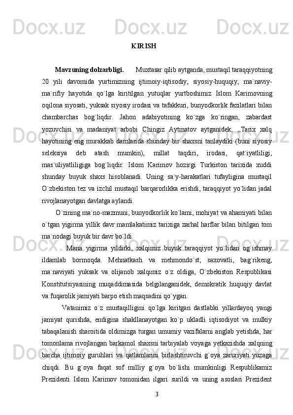                                                     KIRISH  
Mavzuning dolzarbligi.        Muxtasar qilib aytganda, mustaqil taraqqiyotning
20   yili   davomida   yurtimizning   ijtimoiy-iqtisodiy,   siyosiy-huquqiy,   ma`naviy-
ma`rifiy   hayotida   qo`lga   kiritilgan   yutuqlar   yurtboshimiz   Islom   Karimovning
oqilona siyosati, yuksak siyosiy irodasi va tafakkuri, bunyodkorlik fazilatlari bilan
chambarchas   bog`liqdir.   Jahon   adabiyotining   ko`zga   ko`ringan,   zabardast
yozuvchisi   va   madaniyat   arbobi   Chingiz   Aytmatov   aytganidek,   ,,Tarix   xalq
hayotining   eng   murakkab   damlarida   shunday   bir   shaxsni   tanlaydiki   (buni   siyosiy
seleksiya   deb   atash   mumkin),   millat   taqdiri,   irodasi,   qat`iyatliligi,
mas`uliyatliligiga   bog`liqdir.   Islom   Karimov   hozirgi   Turkiston   tarixida   xuddi
shunday   buyuk   shaxs   hisoblanadi.   Uning   sa`y-harakatlari   tufayligina   mustaqil
O`zbekiston tez va izchil mustaqil barqarorlikka erishdi, taraqqiyot yo`lidan jadal
rivojlanayotgan davlatga aylandi. 
        O`zining ma`no-mazmuni, bunyodkorlik ko`lami, mohiyat va ahamiyati bilan
o`tgan yigirma yillik davr mamlakatimiz tarixiga zarhal harflar bilan bitilgan tom
ma`nodagi buyuk bir davr bo`ldi. 
              Mana   yigirma   yildirki,   xalqimiz   buyuk   taraqqiyot   yo`lidan   og`ishmay
ildamlab   bormoqda.   Mehnatkash   va   mehmondo`st,   saxovatli,   bag`rikeng,
ma`naviyati   yuksak   va   olijanob   xalqimiz   o`z   oldiga,   O`zbekiston   Respublikasi
Konstitutsiyasining   muqaddimasida   belgilanganidek,   demokratik   huquqiy   davlat
va fuqarolik jamiyati barpo etish maqsadini qo`ygan.         
            Vatanimiz   o`z   mustaqilligini   qo`lga   kiritgan   dastlabki   yillardayoq   yangi
jamiyat   qurishda,   endigina   shakllanayotgan   ko`p   ukladli   iqtisodiyot   va   mulkiy
tabaqalanish sharoitida oldimizga turgan umumiy vazifalarni  anglab yetishda, har
tomonlama rivojlangan barkamol   shaxsni  tarbiyalab  voyaga yetkazishda   xalqning
barcha   ijtimoiy   guruhlari   va   qatlamlarini   birlashtiruvchi   g`oya   zaruriyati   yuzaga
chiqdi.   Bu   g`oya   faqat   sof   milliy   g`oya   bo`lishi   mumkinligi   Respublikamiz
Prezidenti   Islom   Karimov   tomonidan   ilgari   surildi   va   uning   asoslari   Prezident
3 