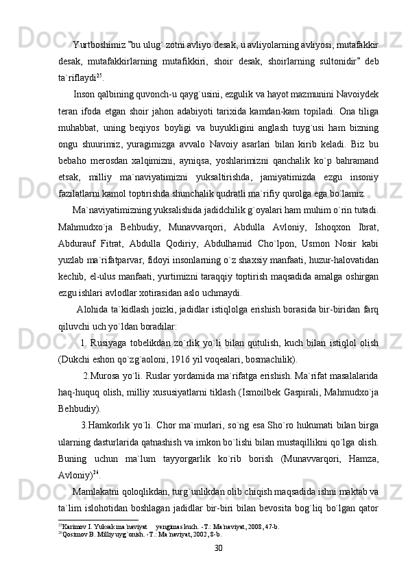       Yurtboshimiz  bu ulug` zotni avliyo desak, u avliyolarning avliyosi, mutafakkir
desak,   mutafakkirlarning   mutafikkiri,   shoir   desak,   shoirlarning   sultonidir   deb	

ta`riflaydi 25
. 
      Inson qalbining quvonch-u qayg`usini, ezgulik va hayot mazmunini Navoiydek
teran   ifoda   etgan   shoir   jahon   adabiyoti   tarixida   kamdan-kam   topiladi.   Ona   tiliga
muhabbat,   uning   beqiyos   boyligi   va   buyukligini   anglash   tuyg`usi   ham   bizning
ongu   shuurimiz,   yuragimizga   avvalo   Navoiy   asarlari   bilan   kirib   keladi.   Biz   bu
bebaho   merosdan   xalqimizni,   ayniqsa,   yoshlarimizni   qanchalik   ko`p   bahramand
etsak,   milliy   ma`naviyatimizni   yuksaltirishda,   jamiyatimizda   ezgu   insoniy
fazilatlarni kamol toptirishda shunchalik qudratli ma`rifiy qurolga ega bo`lamiz.
      Ma`naviyatimizning yuksalishida jadidchilik g`oyalari ham muhim o`rin tutadi.
Mahmudxo`ja   Behbudiy,   Munavvarqori,   Abdulla   Avloniy,   Ishoqxon   Ibrat,
Abdurauf   Fitrat,   Abdulla   Qodiriy,   Abdulhamid   Cho`lpon,   Usmon   Nosir   kabi
yuzlab ma`rifatparvar, fidoyi insonlarning o`z shaxsiy manfaati, huzur-halovatidan
kechib, el-ulus manfaati, yurtimizni taraqqiy toptirish maqsadida amalga oshirgan
ezgu ishlari avlodlar xotirasidan aslo uchmaydi.
           Alohida ta`kidlash joizki, jadidlar istiqlolga erishish borasida bir-biridan farq
qiluvchi uch yo`ldan boradilar:
            1.   Rusiyaga   tobelikdan   zo`rlik   yo`li   bilan   qutulish,   kuch   bilan   istiqlol   olish
(Dukchi eshon qo`zg`aoloni, 1916 yil voqealari, bosmachilik).
          2.Murosa yo`li. Ruslar yordamida ma`rifatga erishish. Ma`rifat masalalarida
haq-huquq olish, milliy xususiyatlarni  tiklash (Ismoilbek Gaspirali, Mahmudxo`ja
Behbudiy).
             3.Hamkorlik yo`li. Chor ma`murlari, so`ng esa Sho`ro hukumati bilan birga
ularning dasturlarida qatnashish va imkon bo`lishi bilan mustaqillikni qo`lga olish.
Buning   uchun   ma`lum   tayyorgarlik   ko`rib   borish   (Munavvarqori,   Hamza,
Avloniy) 26
. 
      Mamlakatni qoloqlikdan, turg`unlikdan olib chiqish maqsadida ishni maktab va
ta`lim   islohotidan   boshlagan   jadidlar   bir-biri   bilan   bevosita   bog`liq   bo`lgan   qator
25
Karimov I. Yuksak ma`naviyat   yengimas kuch. -T.: Ma`naviyat, 2008, 47-b. 	

26
Qosimov B. Milliy uyg`onish. -T.: Ma`naviyat, 2002, 8-b.
30 