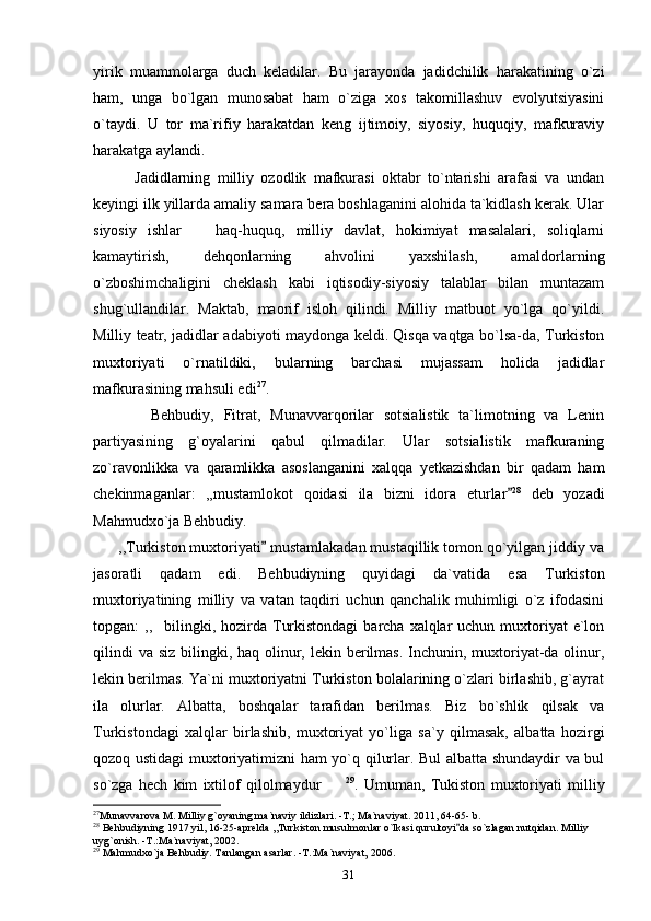 yirik   muammolarga   duch   keladilar.   Bu   jarayonda   jadidchilik   harakatining   o`zi
ham,   unga   bo`lgan   munosabat   ham   o`ziga   xos   takomillashuv   evolyutsiyasini
o`taydi.   U   tor   ma`rifiy   harakatdan   keng   ijtimoiy,   siyosiy,   huquqiy,   mafkuraviy
harakatga aylandi. 
            Jadidlarning   milliy   ozodlik   mafkurasi   oktabr   to`ntarishi   arafasi   va   undan
keyingi ilk yillarda amaliy samara bera boshlaganini alohida ta`kidlash kerak. Ular
siyosiy   ishlar     haq-huquq,   milliy   davlat,   hokimiyat   masalalari,   soliqlarni
kamaytirish,   dehqonlarning   ahvolini   yaxshilash,   amaldorlarning
o`zboshimchaligini   cheklash   kabi   iqtisodiy-siyosiy   talablar   bilan   muntazam
shug`ullandilar.   Maktab,   maorif   isloh   qilindi.   Milliy   matbuot   yo`lga   qo`yildi.
Milliy teatr, jadidlar adabiyoti maydonga keldi. Qisqa vaqtga bo`lsa-da, Turkiston
muxtoriyati   o`rnatildiki,   bularning   barchasi   mujassam   holida   jadidlar
mafkurasining mahsuli edi 27
.
            Behbudiy,   Fitrat,   Munavvarqorilar   sotsialistik   ta`limotning   va   Lenin
partiyasining   g`oyalarini   qabul   qilmadilar.   Ular   sotsialistik   mafkuraning
zo`ravonlikka   va   qaramlikka   asoslanganini   xalqqa   yetkazishdan   bir   qadam   ham
chekinmaganlar:   ,,mustamlokot   qoidasi   ila   bizni   idora   eturlar	
 28
  deb   yozadi
Mahmudxo`ja Behbudiy.
      ,,Turkiston muxtoriyati  mustamlakadan mustaqillik tomon qo`yilgan jiddiy va	

jasoratli   qadam   edi.   Behbudiyning   quyidagi   da`vatida   esa   Turkiston
muxtoriyatining   milliy   va   vatan   taqdiri   uchun   qanchalik   muhimligi   o`z   ifodasini
topgan:  ,, bilingki, hozirda Turkistondagi  barcha xalqlar  uchun muxtoriyat  e`lon	

qilindi  va  siz bilingki, haq olinur, lekin berilmas.  Inchunin, muxtoriyat-da olinur,
lekin berilmas. Ya`ni muxtoriyatni Turkiston bolalarining o`zlari birlashib, g`ayrat
ila   olurlar.   Albatta,   boshqalar   tarafidan   berilmas.   Biz   bo`shlik   qilsak   va
Turkistondagi   xalqlar   birlashib,   muxtoriyat   yo`liga   sa`y   qilmasak,   albatta   hozirgi
qozoq ustidagi muxtoriyatimizni ham yo`q qilurlar. Bul albatta shundaydir va bul
so`zga   hech   kim   ixtilof   qilolmaydur	
 29
.   Umuman,   Tukiston   muxtoriyati   milliy
27
Munavvarova M. Milliy g`oyaning ma`naviy ildizlari. -T.; Ma`naviyat. 2011, 64-65- b.
28
 Behbudiyning 1917 yil, 16-25-aprelda ,,Turkiston musulmonlar o`lkasi qurultoyi da so`zlagan nutqidan. Milliy 	

uyg`onish. -T.:Ma`naviyat, 2002. 
29
 Mahmudxo`ja Behbudiy. Tanlangan asarlar. -T.:Ma`naviyat, 2006.
31 