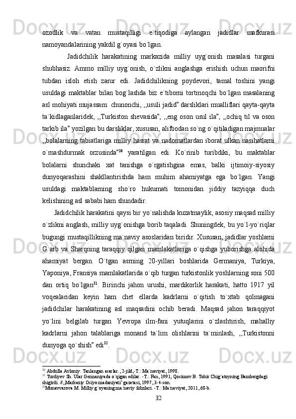 ozodlik   va   vatan   mustaqilligi   e`tiqodiga   aylangan   jadidlar   mafkurasi
namoyandalarining yakdil g`oyasi bo`lgan.
            Jadidchilik   harakatining   markazida   milliy   uyg`onish   masalasi   turgani
shubhasiz.   Ammo   milliy   uyg`onish,   o`zlikni   anglashga   erishish   uchun   maorifni
tubdan   isloh   etish   zarur   edi.   Jadidchilikning   poydevori,   tamal   toshini   yangi
usuldagi   maktablar   bilan   bog`lashda   biz   e`tiborni   tortmoqchi   bo`lgan   masalaning
asl mohiyati mujassam: chunonchi, ,,usuli jadid  darsliklari mualliflari qayta-qayta
ta`kidlaganlaridek,   ,,Turkiston   shevasida ,   ,,eng   oson   usul   ila ,  ,,ochiq   til   va   oson	
 
tarkib ila  yozilgan bu darsliklar, xususan, alifbodan so`ng o`qitiladigan majmualar	

,,bolalarning   tabiatlariga   milliy   hasrat   va   nadomatlardan   iborat   ulkan   nasihatlarni
o`rnashdurmak   orzusinda	
 30
  yaratilgan   edi.   Ko`rinib   turibdiki,   bu   maktablar
bolalarni   shunchaki   xat   tanishga   o`rgatishgina   emas,   balki   ijtimoiy-siyosiy
dunyoqarashini   shakllantirishda   ham   muhim   ahamiyatga   ega   bo`lgan.   Yangi
usuldagi   maktablarning   sho`ro   hukumati   tomonidan   jiddiy   tazyiqqa   duch
kelishining asl sababi ham shundadir. 
      Jadidchilik harakatini qaysi bir yo`nalishda kuzatmaylik, asosiy maqsad milliy
o`zlikni anglash, milliy uyg`onishga borib taqaladi. Shuningdek, bu yo`l-yo`riqlar
bugungi mustaqillikning ma`naviy asoslaridan biridir. Xususan,  jadidlar yoshlarni
G`arb   va   Sharqning   taraqqiy   qilgan   mamlakatlariga   o`qishga   yuborishga   alohida
ahamiyat   bergan.   O`tgan   asrning   20-yillari   boshlarida   Germaniya,   Turkiya,
Yaponiya, Fransiya mamlakatlarida o`qib turgan turkistonlik yoshlarning soni 500
dan   ortiq   bo`lgan 31
.   Birinchi   jahon   urushi,   mardikorlik   harakati,   hatto   1917   yil
voqealaridan   keyin   ham   chet   ellarda   kadrlarni   o`qitish   to`xtab   qolmagani
jadidchilar   harakatining   asl   maqsadini   ochib   beradi.   Maqsad   jahon   taraqqiyot
yo`lini   belgilab   turgan   Yevropa   ilm-fani   yutuqlarini   o`zlashtirish,   mahalliy
kadrlarni   jahon   talablariga   monand   ta`lim   olishlarini   ta`minlash,   ,,Turkistonni
dunyoga qo`shish  edi	
 32
. 
30
 Abdulla Avloniy. Tanlangan asarlar., 2-jild,-T.: Ma`naviyat, 1998.
31
 Turdiyev Sh. Ular Germaniyada o`qigan edilar. -T.: Fan, 1991; Qosimov B. Tohir Chig`atoyning Bambergdagi 
shigirdi. //,,Markaziy Osiyo madaniyati  gazetasi, 1997, 3-4-son.	

32
Munavvarova M. Milliy g`oyaning ma`naviy ildizlari. -T.: Ma`naviyat, 2011, 68-b.
32 