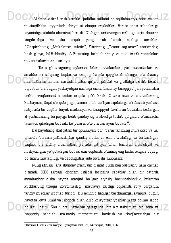             Alohida   e`tirof   etish   kerakki,   jadidlar   millatni   qoloqlikdan   uyg`otish   va   uni
mustaqillikka   tayyorlash   ehtiyojini   chuqur   angladilar.   Bunda   tarix   saboqlariga
tayanishga alohida ahamiyat  berildi. O`zligini  unitayozgan millatga tarix shuurini
singdirishga   va   shu   orqali   yangi   ruh   baxsh   etishga   urindilar.
I.Gaspiralining   ,,Mukolamai   salotin ,   Fitratning   ,,Temur   sag`anasi   asarlaridagi 
bosh   g`oya,   M.Behbudiy,   A.Fitratning   ko`plab   ilmiy   va   publitsistik   maqolalari
mulohazalarimizni asoslaydi.
            Tarix   g`ildiragining   aylanishi   bilan,   avvalambor,   yurt   hukmdorlari   va
amaldorlari   xalqning   taqdiri   va   kelajagi   haqida   qayg`urish   o`rniga,   o`z   shaxsiy
manfaatlarini   hamma   narsadan   ustun   qo`yib,   jaholat   va   g`aflatga   berilib   ketishi
oqibatida biz bugun yashayotgan mintaqa umumbashariy taraqqiyot jarayonlaridan
uzilib,   rivojlanishdan   keskin   orqada   qolib   ketdi.   O`zaro   nizo   va   adovatlarning
kuchayishi, faqat o`z qobig`iga, umrini o`tab bo`lgan aqidalarga o`ralashib yashash
natijasida bir vaqtlar buyuk madaniyat va taraqqiyot davrlarini boshidan kechirgan
el-yurtimizning bu paytga kelib qanday og`ir ahvolga tushib qolganini o`zimizcha
tasavvur qiladigan bo`lsak, ko`p narsa o`z-o`zidan ayon bo`ladi 33
.
           Bu hayotning shafqatsiz bir qonuniyati bor. Ya`ni tarixning murakkab va hal
qiluvchi   burilish   pallasida   har   qanday   millat   va   elat   o`z   ahilligi   va   birdamligini
saqlab,   o`z   milliy   manfaatlari   yo`lida   qat`iyat   bilan   turmasa,   mas`uliyat   va
hushyorligini yo`qotadigan bo`lsa, oxir-oqibatda o`zining eng katta, tengsiz boyligi
bo`lmish mustaqilligi va ozodligidan judo bo`lishi shubhasiz. 
           Ming afsuski, ana shunday mash`um qismat Turkiston xalqlarini ham chetlab
o`tmadi.   XIX   asrdagi   chorizm   istilosi   ko`pgina   sabablar   bilan   bir   qatorda
avvalambor   o`sha   paytda   mavjud   bo`lgan   siyosiy   boshboshdoqlik,   hukmron
kuchlarning   uzoqni   ko`rolmasligi,   ma`naviy   zaifligi   oqibatida   ro`y   berganini
tarixiy misollar isbotlab turibdi. Bu achchiq haqiqat barchamizga, ayniqsa, bugun
hayotga katta umid va ishonch bilan kirib kelayotgan yoshlarimizga doimo saboq
bo`lishi   lozim.   Shu   nuqtai   nazardan   qaraganda,   biz   o`z   tariximizni   xolisona   va
haqqoniy   baholab,   ma`naviy   merosimizni   boyitish   va   rivojlantirishga   o`z
33
Karimov I. Yuksak ma`naviyat   yengilmas kuch. -T.; Ma`naviyat,  2008, 51-b.	

33 