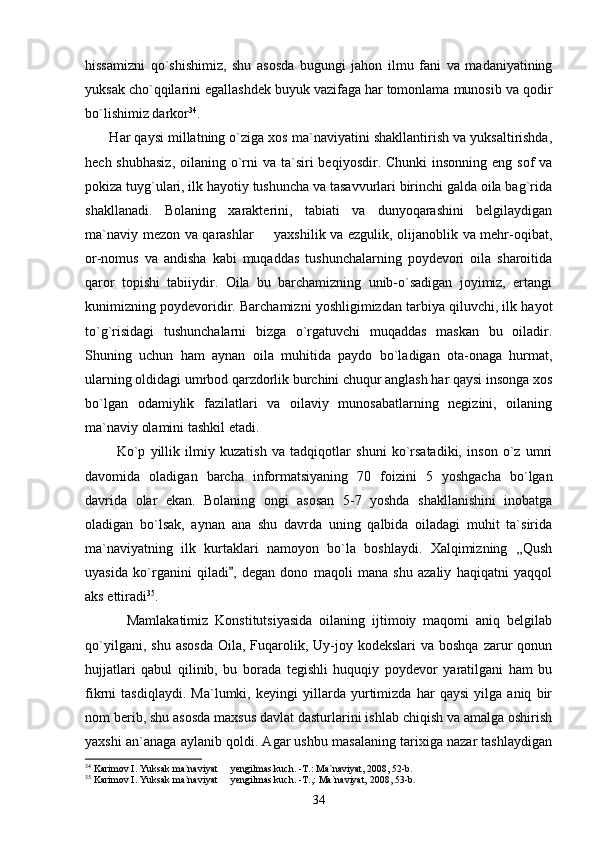 hissamizni   qo`shishimiz,   shu   asosda   bugungi   jahon   ilmu   fani   va   madaniyatining
yuksak cho`qqilarini egallashdek buyuk vazifaga har tomonlama munosib va qodir
bo`lishimiz darkor 34
.
       Har qaysi millatning o`ziga xos ma`naviyatini shakllantirish va yuksaltirishda,
hech shubhasiz,  oilaning o`rni  va  ta`siri  beqiyosdir. Chunki  insonning  eng sof  va
pokiza tuyg`ulari, ilk hayotiy tushuncha va tasavvurlari birinchi galda oila bag`rida
shakllanadi.   Bolaning   xarakterini,   tabiati   va   dunyoqarashini   belgilaydigan
ma`naviy mezon va qarashlar   yaxshilik va ezgulik, olijanoblik va mehr-oqibat,
or-nomus   va   andisha   kabi   muqaddas   tushunchalarning   poydevori   oila   sharoitida
qaror   topishi   tabiiydir.   Oila   bu   barchamizning   unib-o`sadigan   joyimiz,   ertangi
kunimizning poydevoridir. Barchamizni yoshligimizdan tarbiya qiluvchi, ilk hayot
to`g`risidagi   tushunchalarni   bizga   o`rgatuvchi   muqaddas   maskan   bu   oiladir.
Shuning   uchun   ham   aynan   oila   muhitida   paydo   bo`ladigan   ota-onaga   hurmat,
ularning oldidagi umrbod qarzdorlik burchini chuqur anglash har qaysi insonga xos
bo`lgan   odamiylik   fazilatlari   va   oilaviy   munosabatlarning   negizini,   oilaning
ma`naviy olamini tashkil etadi.
            Ko`p   yillik   ilmiy   kuzatish   va   tadqiqotlar   shuni   ko`rsatadiki,   inson   o`z   umri
davomida   oladigan   barcha   informatsiyaning   70   foizini   5   yoshgacha   bo`lgan
davrida   olar   ekan.   Bolaning   ongi   asosan   5-7   yoshda   shakllanishini   inobatga
oladigan   bo`lsak,   aynan   ana   shu   davrda   uning   qalbida   oiladagi   muhit   ta`sirida
ma`naviyatning   ilk   kurtaklari   namoyon   bo`la   boshlaydi.   Xalqimizning   ,,Qush
uyasida   ko`rganini   qiladi ,   degan   dono   maqoli   mana   shu   azaliy   haqiqatni   yaqqol	

aks ettiradi 35
.
            Mamlakatimiz   Konstitutsiyasida   oilaning   ijtimoiy   maqomi   aniq   belgilab
qo`yilgani,  shu  asosda   Oila, Fuqarolik, Uy-joy kodekslari   va  boshqa  zarur   qonun
hujjatlari   qabul   qilinib,   bu   borada   tegishli   huquqiy   poydevor   yaratilgani   ham   bu
fikrni   tasdiqlaydi.   Ma`lumki,   keyingi   yillarda   yurtimizda   har   qaysi   yilga   aniq   bir
nom berib, shu asosda maxsus davlat dasturlarini ishlab chiqish va amalga oshirish
yaxshi an`anaga aylanib qoldi. Agar ushbu masalaning tarixiga nazar tashlaydigan
34
 Karimov I. Yuksak ma`naviyat   yengilmas kuch. -T.: Ma`naviyat, 2008, 52-b.

35
 Karimov I. Yuksak ma`naviyat   yengilmas kuch. -T.,: Ma`naviyat, 2008, 53-b.

34 