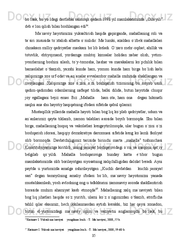 bo`lsak, bu yo`ldagi dastlabki salmoqli qadam 1998 yil mamlakatimizda ,,Oila yili
deb e`lon qilish bilan boshlangan edi 36
.
            Ma`naviy   hayotimizni   yuksaltirish   haqida   gapirganda,   mahallaning   roli   va
ta`siri  xususida  to`xtalish albatta o`rinlidir. Ma`lumki, azaldan o`zbek mahallalari
chinakam milliy qadriyatlar maskani bo`lib keladi. O`zaro mehr-oqibat, ahillik va
totuvlik,   ehtiyojmand,   yordamga   muhtoj   kimsalar   holidan   xabar   olish,   yetim-
yesirlarning   boshini   silash,   to`y-tomosha,   hashar   va   marakalarni   ko`pchilik   bilan
bamaslahat   o`tkazish,   yaxshi   kunda   ham,   yomon   kunda   ham   birga   bo`lish   kabi
xalqimizga xos urf-odat va an`analar avvalambor mahalla muhitida shakllangan va
rivojlangan.   Xalqimizga   xos   o`zini   o`zi   boshqarish   tizimining   bu   noyob   usuli
qadim-qadimdan   odamlarning   nafaqat   tilida,   balki   dilida,   butun   hayotida   chuqur
joy   egallagani   bejiz   emas.   Biz   ,,Mahalla     ham   ota,   ham   ona   degan   hikmatli	
 
naqlni ana shu hayotiy haqiqatning ifodasi sifatida qabul qilamiz. 
      Mustaqillik yillarida mahalla hayoti bilan bog`liq ko`plab qadriyatlar, udum va
an`anlarimiz   qayta   tiklanib,   zamon   talablari   asosida   boyib   bormoqda.   Shu   bilan
birga,  mahallaning  huquq va  vakolatlari  kengaytirilmoqda, ular  bugun  o`zini   o`zi
boshqarish idorasi, haqiqiy demokratiya darsxonasi sifatida keng ko`lamli faoliyat
olib   bormoqda.   Davlatchiligimiz   tarixida   birinchi   marta   ,,mahalla   tushunchasi	

Konstitutsiyamizga kiritilib, uning jamiyat boshqaruvidagi o`rni va maqomi qat`iy
belgilab   qo`yildi.   Mahalla   boshqaruviga   bunday   katta   e`tibor   bugun
mamlakatimizda olib borilayotgan siyosatning xalqchilligidan dalolat beradi. Ayni
paytda   u   yurtimizda   amalga   oshirilayotgan   ,,Kuchli   davlatdan     kuchli   jamiyat	

sari   degan   tamoyilning   amaliy   ifodasi   bo`lib,   ma`naviy   hayotimizni   yanada	

mustahkamlash, yosh avlodning ong-u tafakkurini zamonaviy asosda shakllantirish
borasida   muhim   ahamiyat   kasb   etmoqda 37
.   Mahallaning   xalq   ma`naviyati   bilan
bog`liq   jihatlari   haqida   so`z   yuritib,   ularni   ko`z   o`ngimizdan   o`tkazib,   atroflicha
tahlil   qilar   ekanmiz,   hech   ikkilanmasdan   aytish   kerakki,   biz   har   qaysi   xonadon,
butun   el-yurtimizdagi   ma`naviy   iqlim   va   vaziyatni   anglamoqchi   bo`lsak,   bu
36
Karimov I. Yuksak ma`naviyat   yengilmas kuch. -T.: Ma`naviyat, 2008, 57-b.	

 
37
 Karimov I. Yuksak ma`naviyat   yengilmas kuch. -T.: Ma`naviyat, 2008, 59-60-b. 

35 
