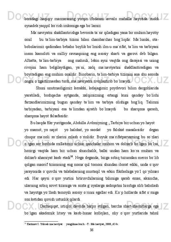 boradagi   haqiqiy   manzaraning   yorqin   ifodasini   avvalo   mahalla   hayotida   xuddi
oynadek yaqqol ko`rish imkoniga ega bo`lamiz.
      Ma`naviyatni shakllantirishga bevosita ta`sir qiladigan yana bir muhim hayotiy
omil     bu   ta`lim-tarbiya   tizimi   bilan   chambarchas   bog`liqdir.   Ma`lumki,   ota-
bobolarimiz qadimdan bebaho boylik bo`lmish ilm-u ma`rifat, ta`lim  va tarbiyani
inson   kamoloti   va   milliy   ravnaqining   eng   asosiy   sharti   va   garovi   deb   bilgan.
Albatta,   ta`lim-tarbiya     ong   mahsuli,   lekin   ayni   vaqtda   ong   darajasi   va   uning	

rivojini   ham   belgilaydigan,   ya`ni,   xalq   ma`naviyatini   shakllantiradigan   va
boyitadigan eng muhim omildir. Binobarin, ta`lim-tarbiya tizimini ana shu asosda
ongni o`zgartirmasdan turib, ma`naviyatni rivojlantirib bo`lmaydi. 
            Shuni   unutmasligimiz   kerakki,   kelajagimiz   poydevori   bilim   dargohlarida
yaratiladi,   boshqacha   aytganda,   xalqimizning   ertangi   kuni   qanday   bo`lishi
farzandlarimizning   bugun   qanday   ta`lim   va   tarbiya   olishiga   bog`liq.   Talimni
tarbiyadan,   tarbiyani   esa   ta`limdan   ajratib   bo`lmaydi     bu   sharqona   qarash,	

sharqona hayot falsafasidir.  
      Bu haqda fikr yuritganda, Abdulla Avloniyning ,,Tarbiya biz uchun yo hayot 	

yo   mamot,   yo   najot     yo   halokat,   yo   saodat     yo   falokat   masalasidir   degan	
  
chuqur   ma`noli   so`zlarini   eslash   o`rinlidir.   Buyuk   ma`rifatparvarning   bu   so`zlari
o`tgan   asr   boshida   millatimiz   uchun   qanchalar   muhim   va  dolzarb   bo`lgan   bo`lsa,
hozirgi   vaqtda   ham   biz   uchun   shunchalik,   balki   undan   ham   ko`ra   muhim   va
dolzarb ahamiyat kasb etadi 38
. Nega deganda, bizga sobiq tuzumdan meros bo`lib
qolgan  maorif   tizimining  eng   noma`qul   tomoni   shundan   iborat   ediki,   unda   o`quv
jarayonida o`quvchi va talabalarning mustaqil  va erkin fikrlashiga yo`l qo`yilmas
edi.   Har   qaysi   o`quv   yurtini   bitiruvchilarning   bilimiga   qarab   emas,   aksincha,
ularning sobiq sovet tizimiga va soxta g`oyalarga sadoqatini hisobga olib baholash
va hayotga yo`llash tamoyili asosiy o`rinni egallar edi. Ko`p hollarda sifat o`rniga
son ketidan quvish ustunlik qilardi.     
                    Darhaqiqat,   istiqlol   davrida   barpo   etilgan,   barcha   shart-sharoitlarga   ega
bo`lgan   akademik   litsey   va   kasb-hunar   kollejlari,   oliy   o`quv   yurtlarida   tahsil
38
 Karimov I. Yuksak ma`naviyat   yengilmas kuch. -T.: Ma`naviyat, 2008, 62-b.	

36 