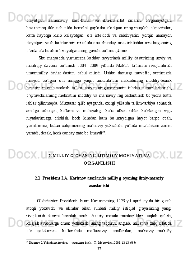 olayotgan,   zamonaviy   kasb-hunar   va   ilm-ma`rifat   sirlarini   o`rganayotgan,
hozirdanoq   ikki-uch   tilda   bemalol   gaplasha   oladigan   ming-minglab   o`quvchilar,
katta   hayotga   kirib   kelayotgan,   o`z   iste`dodi   va   salohiyatini   yorqin   namayon
etayotgan   yosh   kadrlarimiz   misolida   ana   shunday   orzu-intilishlarimiz   bugunning
o`zida o`z hosilini berayotganining guvohi bo`lmoqdamiz.
            Shu   maqsadda   yurtimizda   kadrlar   tayyorlash   milliy   dasturining   uzviy   va
mantiqiy   davomi   bo`lmish   2004 2009   yillarda   Maktab   ta`limini   rivojlantirish
umummilliy   davlat   dasturi   qabul   qilindi.   Ushbu   dasturga   muvofiq,   yurtimizda
mavjud   bo`lgan   o`n   mingga   yaqin   umumta`lim   maktabining   moddiy-texnik
bazasini  mustahkamlash, ta`lim jarayonining mazmunini tubdan takomillashtirish,
o`qituvchilarning   mehnatini   moddiy   va   ma`naviy   rag`batlantirish   bo`yicha   katta
ishlar qilinmoqda. Muxtasar qilib aytganda, oxirgi yillarda ta`lim-tarbiya sohasida
amalga   oshirgan,   ko`lami   va   mohiyatiga   ko`ra   ulkan   ishlar   ko`zlangan   ezgu
niyatlarimizga   erishish,   hech   kimdan   kam   bo`lmaydigan   hayot   barpo   etish,
yoshlarimiz,   butun   xalqimizning   ma`naviy   yuksalishi   yo`lida   mustahkam   zamin
yaratdi, desak, hech qanday xato bo`lmaydi 39
.       
2.  MILLIY G`OYANING IJTIMOIY MOHIYATI  VA
O`RGANILISHI
2.1. Prezident I.A. Karimov asarlarida milliy g`oyaning ilmiy-nazariy
asoslanishi
            O`zbekiston   Prezidenti   Islom   Karimovning   1993   yil   aprel   oyida   bir   guruh
atoqli   yozuvchi   va   olimlar   bilan   suhbati   milliy   istiqlol   g`oyasining   yangi
rivojlanish   davrini   boshlab   berdi.   Asosiy   masala   mustaqillikni   saqlab   qolish,
kelajak avlodlarga omon yetkazish,  uning taqdirini anglab, millat va xalq sifatida
o`z   qaddimizni   ko`tarishda   mafkuraviy   omillardan,   ma`naviy ma`rifiy	

39
 Karimov I. Yuksak ma`naviyat   yengilmas kuch. -T.: Ma`naviyat, 2008, 62-63-64-b	

37 