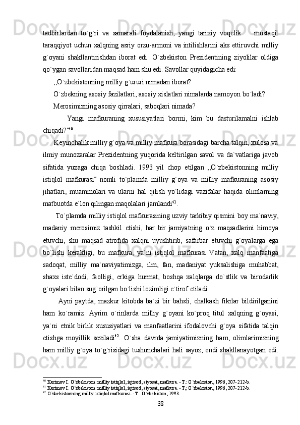 tadbirlardan   to`g`ri   va   samarali   foydalanish,   yangi   tarixiy   voqelik     mustaqil
taraqqiyot  uchun xalqning asriy orzu-armoni va intilishlarini  aks ettiruvchi milliy
g`oyani   shakllantirishdan   iborat   edi.   O`zbekiston   Prezidentining   ziyolilar   oldiga
qo`ygan savollaridan maqsad ham shu edi. Savollar quyidagicha edi:
      ,,O`zbekistonning milliy g`ururi nimadan iborat? 
      O`zbekning asosiy fazilatlari, asosiy xislatlari nimalarda namoyon bo`ladi?
      Merosimizning asosiy qirralari, saboqlari nimada?
            Yangi   mafkuraning   xususiyatlari   bormi,   kim   bu   dasturilamalni   ishlab
chiqadi?	
 40
 
      Keyinchalik milliy g`oya va milliy mafkura borasidagi barcha talqin, xulosa va
ilmiy   munozaralar   Prezidentning   yuqorida   keltirilgan   savol   va   da`vatlariga   javob
sifatida   yuzaga   chiqa   boshladi.   1993   yil   chop   etilgan   ,,O`zbekistonning   milliy
istiqlol   mafkurasi   nomli   to`plamda   milliy   g`oya   va   milliy   mafkuraning   asosiy	

jihatlari,   muammolari   va   ularni   hal   qilish   yo`lidagi   vazifalar   haqida   olimlarning
matbuotda e`lon qilingan maqolalari jamlandi 41
.
       To`plamda milliy istiqlol mafkurasining uzviy tarkibiy qismini boy ma`naviy,
madaniy   merosimiz   tashkil   etishi,   har   bir   jamiyatning   o`z   maqsadlarini   himoya
etuvchi,   shu   maqsad   atrofida   xalqni   uyushtirib,   safarbar   etuvchi   g`oyalarga   ega
bo`lishi   kerakligi,   bu   mafkura,   ya`ni   istiqlol   mafkurasi   Vatan,   xalq   manfaatiga
sadoqat,   milliy   ma`naviyatimizga,   ilm,   fan,   madaniyat   yuksalishiga   muhabbat,
shaxs   iste`dodi,   faolligi,   erkiga   hurmat,   boshqa   xalqlarga   do`stlik   va   birodarlik
g`oyalari bilan sug`orilgan bo`lishi lozimligi e`tirof etiladi. 
            Ayni   paytda,   mazkur   kitobda   ba`zi   bir   bahsli,   chalkash   fikrlar   bildirilganini
ham   ko`ramiz.   Ayrim   o`rinlarda   milliy   g`oyani   ko`proq   titul   xalqning   g`oyasi,
ya`ni   etnik   birlik   xususiyatlari   va   manfaatlarini   ifodalovchi   g`oya   sifatida   talqin
etishga   moyillik   seziladi 42
.   O`sha   davrda   jamiyatimizning   ham,   olimlarimizning
ham milliy g`oya to`g`risidagi tushunchalari hali sayoz, endi shakllanayotgan edi.
40
 Karimov I. O`zbekiston: milliy istiqlol, iqtisod, siyosat, mafkura. -T.: O`zbekiston, 1996, 207-212-b.
41
 Karimov I. O`zbekiston: milliy istiqlol, iqtisod, siyosat, mafkura. -T.; O`zbekiston, 1996, 207-212-b.
42
 O`zbekistonning milliy istiqlol mafkurasi. -T.: O`zbekiston, 1993.
38 
