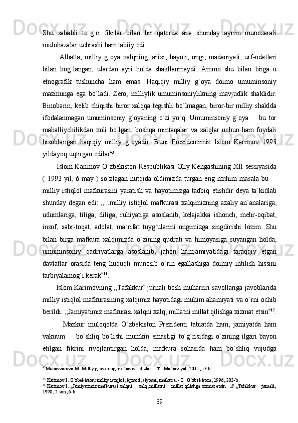 Shu   sababli   to`g`ri   fikrlar   bilan   bir   qatorda   ana   shunday   ayrim   munozarali
mulohazalar uchrashi ham tabiiy edi. 
            Albatta,   milliy   g`oya   xalqning   tarixi,   hayoti,   ongi,   madaniyati,   urf-odatlari
bilan   bog`langan,   ulardan   ayri   holda   shakllanmaydi.   Ammo   shu   bilan   birga   u
etnografik   tushuncha   ham   emas.   Haqiqiy   milliy   g`oya   doimo   umuminsoniy
mazmunga   ega   bo`ladi.   Zero,   milliylik   umuminsoniylikning   mavjudlik   shaklidir.
Binobarin, kelib chiqishi biror xalqqa tegishli bo`lmagan, biror-bir milliy shaklda
ifodalanmagan   umuminsoniy   g`oyaning   o`zi   yo`q.   Umuminsoniy   g`oya     bu   tor
mahalliychilikdan   xoli   bo`lgan,   boshqa   mintaqalar   va   xalqlar   uchun   ham   foydali
hisoblangan   haqiqiy   milliy   g`oyadir.   Buni   Prezidentimiz   Islom   Karimov   1993
yildayoq uqtirgan edilar 43
. 
           Islom Karimov O`zbekiston Respublikasi  Oliy Kengashining XII sessiyasida
(  1993 yil,  6 may  )  so`zlagan  nutqida oldimizda  turgan  eng  muhim   masala  bu 	

milliy   istiqlol   mafkurasini   yaratish   va   hayotimizga   tadbiq   etishdir   deya   ta`kidlab
shunday   degan   edi:   ,,...milliy   istiqlol   mafkurasi   xalqimizning   azaliy   an`analariga,
udumlariga,   tiliga,   diliga,   ruhiyatiga   asoslanib,   kelajakka   ishonch,   mehr-oqibat,
insof,   sabr-toqat,   adolat,   ma`rifat   tuyg`ularini   ongimizga   singdirishi   lozim.   Shu
bilan   birga   mafkura   xalqimizda   o`zining   qudrati   va   himoyasiga   suyangan   holda,
umuminsoniy   qadriyatlarga   asoslanib,   jahon   hamjamiyatidagi   taraqqiy   etgan
davlatlar   orasida   teng   huquqli   munosib   o`rin   egallashiga   doimiy   intilish   hissini
tarbiyalamog`i kerak	
 44
. 
           Islom Karimovning ,,Tafakkur  jurnali bosh muharriri savollariga javoblarida	

milliy istiqlol mafkurasining xalqimiz hayotidagi muhim ahamiyati va o`rni ochib
berildi: ,,Jamiyatimiz mafkurasi xalqni xalq, millatni millat qilishga xizmat etsin	
 45
.
            Mazkur   muloqotda   O`zbekiston   Prezidenti   tabiatda   ham,   jamiyatda   ham
vakuum     bo`shliq   bo`lishi   mumkin   emasligi   to`g`risidagi   o`zining   ilgari   bayon	

etilgan   fikrini   rivojlantirgan   holda,   mafkura   sohasida   ham   bo`shliq   vujudga
43
Munavvarova M. Milliy g`oyaning ma`naviy ildizlari. -T.: Ma`naviyat, 2011, 13-b. 
44
 Karimov I. O`zbekiston: milliy istiqlol, iqtisod, siyosat, mafkura. -T.: O`zbekiston, 1996, 203-b.
45
 Karimov I. ,,Jamiyatimiz mafkurasi xalqni   xalq, millatni   millat qilishga xizmat etsin .// ,,Tafakkur  jurnali,	
   
1998, 2-son, 6-b.
39 