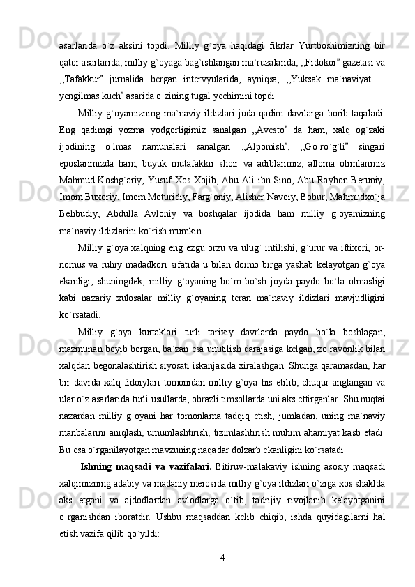 asarlarida   o`z   aksini   topdi.   Milliy   g`oya   haqidagi   fikrlar   Yurtboshimizning   bir
qator asarlarida, milliy g`oyaga bag`ishlangan ma`ruzalarida, ,,Fidokor  gazetasi va
,,Tafakkur   jurnalida   bergan   intervyularida,   ayniqsa,   ,,Yuksak   ma`naviyat  	
	
yengilmas kuch  asarida o`zining tugal yechimini topdi.	

Milliy   g`oyamizning   ma`naviy   ildizlari   juda   qadim   davrlarga   borib   taqaladi.
Eng   qadimgi   yozma   yodgorligimiz   sanalgan   ,,Avesto   da   ham,   xalq   og`zaki	

ijodining   o`lmas   namunalari   sanalgan   ,,Alpomish ,   ,,Go`ro`g`li   singari
 
eposlarimizda   ham,   buyuk   mutafakkir   shoir   va   adiblarimiz,   alloma   olimlarimiz
Mahmud Koshg`ariy, Yusuf  Xos Xojib, Abu Ali ibn Sino, Abu Rayhon Beruniy,
Imom Buxoriy, Imom Moturidiy, Farg`oniy, Alisher Navoiy, Bobur, Mahmudxo`ja
Behbudiy,   Abdulla   Avloniy   va   boshqalar   ijodida   ham   milliy   g`oyamizning
ma`naviy ildizlarini ko`rish mumkin. 
Milliy g`oya xalqning eng ezgu orzu va ulug` intilishi, g`urur va iftixori, or-
nomus  va ruhiy madadkori   sifatida u  bilan doimo  birga  yashab  kelayotgan  g`oya
ekanligi,   shuningdek,   milliy   g`oyaning   bo`m-bo`sh   joyda   paydo   bo`la   olmasligi
kabi   nazariy   xulosalar   milliy   g`oyaning   teran   ma`naviy   ildizlari   mavjudligini
ko`rsatadi. 
Milliy   g`oya   kurtaklari   turli   tarixiy   davrlarda   paydo   bo`la   boshlagan,
mazmunan boyib borgan, ba`zan esa unutilish darajasiga kelgan, zo`ravonlik bilan
xalqdan begonalashtirish siyosati iskanjasida xiralashgan. Shunga qaramasdan, har
bir   davrda xalq  fidoiylari  tomonidan  milliy  g`oya  his  etilib, chuqur   anglangan va
ular o`z asarlarida turli usullarda, obrazli timsollarda uni aks ettirganlar. Shu nuqtai
nazardan   milliy   g`oyani   har   tomonlama   tadqiq   etish,   jumladan,   uning   ma`naviy
manbalarini aniqlash, umumlashtirish, tizimlashtirish muhim ahamiyat kasb etadi.
Bu esa o`rganilayotgan mavzuning naqadar dolzarb ekanligini ko`rsatadi.
          Ishning   maqsad i   va   vazifalari.   Bitiruv-malakaviy   ishning   asosiy   maqsadi
xalqimizning adabiy va madaniy merosida milliy g`oya ildizlari o`ziga xos shaklda
aks   etgani   va   ajdodlardan   avlodlarga   o`tib,   tadrijiy   rivojlanib   kelayotganini
o`rganishdan   iboratdir.   Ushbu   maqsaddan   kelib   chiqib,   ishda   quyidagilarni   hal
etish vazifa qilib qo`yildi:
4 