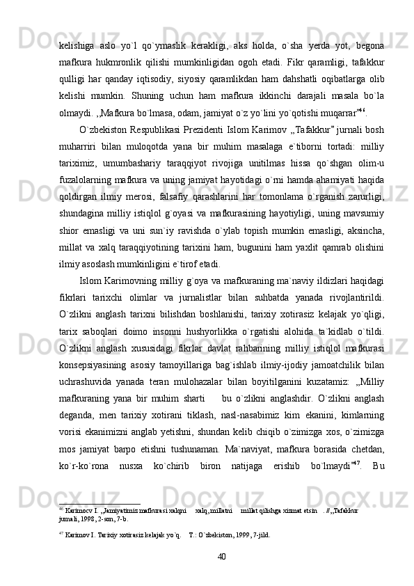 kelishiga   aslo   yo`l   qo`ymaslik   kerakligi,   aks   holda,   o`sha   yerda   yot,   begona
mafkura   hukmronlik   qilishi   mumkinligidan   ogoh   etadi.   Fikr   qaramligi,   tafakkur
qulligi   har   qanday   iqtisodiy,   siyosiy   qaramlikdan   ham   dahshatli   oqibatlarga   olib
kelishi   mumkin.   Shuning   uchun   ham   mafkura   ikkinchi   darajali   masala   bo`la
olmaydi. ,,Mafkura bo`lmasa, odam, jamiyat o`z yo`lini yo`qotishi muqarrar 46
.
           O`zbekiston  Respublikasi  Prezidenti  Islom  Karimov ,,Tafakkur  jurnali  bosh	

muharriri   bilan   muloqotda   yana   bir   muhim   masalaga   e`tiborni   tortadi:   milliy
tariximiz,   umumbashariy   taraqqiyot   rivojiga   unitilmas   hissa   qo`shgan   olim-u
fuzalolarning mafkura va uning jamiyat hayotidagi o`rni hamda ahamiyati  haqida
qoldirgan   ilmiy   merosi,   falsafiy   qarashlarini   har   tomonlama   o`rganish   zarurligi,
shundagina   milliy   istiqlol   g`oyasi   va   mafkurasining   hayotiyligi,   uning   mavsumiy
shior   emasligi   va   uni   sun`iy   ravishda   o`ylab   topish   mumkin   emasligi,   aksincha,
millat   va   xalq   taraqqiyotining   tarixini   ham,   bugunini   ham   yaxlit   qamrab   olishini
ilmiy asoslash mumkinligini e`tirof etadi.    
           Islom Karimovning milliy g`oya va mafkuraning ma`naviy ildizlari haqidagi
fikrlari   tarixchi   olimlar   va   jurnalistlar   bilan   suhbatda   yanada   rivojlantirildi.
O`zlikni   anglash   tarixni   bilishdan   boshlanishi,   tarixiy   xotirasiz   kelajak   yo`qligi,
tarix   saboqlari   doimo   insonni   hushyorlikka   o`rgatishi   alohida   ta`kidlab   o`tildi.
O`zlikni   anglash   xususidagi   fikrlar   davlat   rahbarining   milliy   istiqlol   mafkurasi
konsepsiyasining   asosiy   tamoyillariga   bag`ishlab   ilmiy-ijodiy   jamoatchilik   bilan
uchrashuvida   yanada   teran   mulohazalar   bilan   boyitilganini   kuzatamiz:   ,,Milliy
mafkuraning   yana   bir   muhim   sharti     bu   o`zlikni   anglashdir.   O`zlikni   anglash	

deganda,   men   tarixiy   xotirani   tiklash,   nasl-nasabimiz   kim   ekanini,   kimlarning
vorisi  ekanimizni  anglab yetishni, shundan kelib chiqib o`zimizga xos, o`zimizga
mos   jamiyat   barpo   etishni   tushunaman.   Ma`naviyat,   mafkura   borasida   chetdan,
ko`r-ko`rona   nusxa   ko`chirib   biron   natijaga   erishib   bo`lmaydi	
 47
.   Bu
46
 Karimocv I. ,,Jamiyatimiz mafkurasi xalqni   xalq, millatni   millat qilishga xizmat etsin . //,,Tafakkur  	
   
jurnali, 1998, 2-son, 7-b.
47
 Karimov I. Tarixiy xotirasiz kelajak yo`q.  T.: O`zbekiston, 1999, 7-jild.

40 