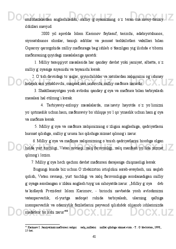 mulohazalardan   anglashiladiki,   milliy   g`oyamizning   o`z   teran   ma`naviy-tarixiy
ildizlari mavjud. 
            2000   yil   aprelda   Islom   Karimov   faylasuf,   tarixchi,   adabiyotshunos,
siyosatshunos   olimlar,   taniqli   adiblar   va   jamoat   tashkilotlari   vakillari   bilan
Oqsaroy qarorgohida milliy mafkuraga bag`ishlab o`tkazilgan yig`ilishda e`tiborni
mafkuraning quyidagi masalalariga qaratdi:
            1.   Milliy   taraqqiyot   masalasida   har   qanday   davlat   yoki   jamiyat,   albatta,   o`z
milliy g`oyasiga suyanishi va tayanishi kerak.
      2. O`tish davridagi to`siqlar, qiyinchiliklar va xatolardan xalqimizni og`ishmay
kelajak sari yetaklovchi, maqsad sari undovchi milliy mafkura zarurdir. 
           3. Shakllanayotgan yosh  avlodni  qanday g`oya  va mafkura bilan tarbiyalash
masalasi hal etilmog`i kerak.
            4.   Tarbiyaviy-axloqiy   masalalarda,   ma`naviy   hayotda   o`z   yo`limizni
yo`qotmaslik uchun ham, mafkuraviy bo`shliqqa yo`l qo`ymaslik uchun ham g`oya
va mafkura kerak.
            5.   Milliy   g`oya   va   mafkura   xalqimizning   o`zligini   anglashiga,   qadriyatlarni
hurmat qilishga, milliy g`ururni his qilishiga xizmat qilmog`i zarur. 
         6. Milliy g`oya va mafkura xalqimizning o`tmish qadriyatlarini hisobga olgan
holda yurt tinchligi, Vatan ravnaqi, xalq farovonligi, xalq manfaati yo`lida xizmat
qilmog`i lozim. 
      7. Milliy g`oya hech qachon davlat mafkurasi darajasiga chiqmasligi kerak.
           Bugungi kunda biz uchun O`zbekizston istiqlolini asrab-avaylash, uni saqlab
qolish,   Vatan   ravnaqi,   yurt   tinchligi   va   xalq   farovonligiga   asoslanadigan   milliy
g`oyaga asoslangan o`zlikni anglash tuyg`usi nihoyatda zarur. ,,Milliy g`oya   deb
ta`kidlaydi   Prezident   Islom   Karimov,   -   birinchi   navbatda   yosh   avlodimizni
vatanparvarlik,   el-yurtga   sadoqat   ruhida   tarbiyalash,   ularning   qalbiga
insonparvarlik   va   odamiylik   fazilatlarini   payvand   qilishdek   olijanob   ishlarimizda
madatkor bo`lishi zarur	
 48
.  
48
 Karimov I. Jamiyatimiz mafkurasi xalqni   xalq, millatni   millat qilishga xizmat etsin. -T.: O`zbekiston, 1998, 	
 
15-bet.
41 