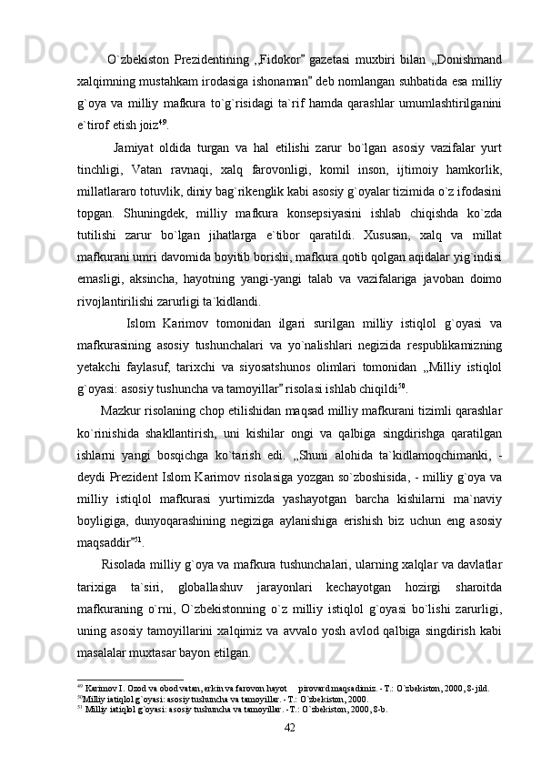             O`zbekiston   Prezidentining   ,,Fidokor   gazetasi   muxbiri   bilan   ,,Donishmand
xalqimning mustahkam irodasiga ishonaman  deb nomlangan suhbatida esa milliy

g`oya   va   milliy   mafkura   to`g`risidagi   ta`rif   hamda   qarashlar   umumlashtirilganini
e`tirof etish joiz 49
.
            Jamiyat   oldida   turgan   va   hal   etilishi   zarur   bo`lgan   asosiy   vazifalar   yurt
tinchligi,   Vatan   ravnaqi,   xalq   farovonligi,   komil   inson,   ijtimoiy   hamkorlik,
millatlararo totuvlik, diniy bag`rikenglik kabi asosiy g`oyalar tizimida o`z ifodasini
topgan.   Shuningdek,   milliy   mafkura   konsepsiyasini   ishlab   chiqishda   ko`zda
tutilishi   zarur   bo`lgan   jihatlarga   e`tibor   qaratildi.   Xususan,   xalq   va   millat
mafkurani umri davomida boyitib borishi, mafkura qotib qolgan aqidalar yig`indisi
emasligi,   aksincha,   hayotning   yangi-yangi   talab   va   vazifalariga   javoban   doimo
rivojlantirilishi zarurligi ta`kidlandi.     
            Islom   Karimov   tomonidan   ilgari   surilgan   milliy   istiqlol   g`oyasi   va
mafkurasining   asosiy   tushunchalari   va   yo`nalishlari   negizida   respublikamizning
yetakchi   faylasuf,   tarixchi   va   siyosatshunos   olimlari   tomonidan   ,,Milliy   istiqlol
g`oyasi: asosiy tushuncha va tamoyillar  risolasi ishlab chiqildi	
 50
. 
           Mazkur risolaning chop etilishidan maqsad milliy mafkurani tizimli qarashlar
ko`rinishida   shakllantirish,   uni   kishilar   ongi   va   qalbiga   singdirishga   qaratilgan
ishlarni   yangi   bosqichga   ko`tarish   edi.   ,,Shuni   alohida   ta`kidlamoqchimanki,   -
deydi Prezident Islom Karimov risolasiga yozgan so`zboshisida, - milliy g`oya va
milliy   istiqlol   mafkurasi   yurtimizda   yashayotgan   barcha   kishilarni   ma`naviy
boyligiga,   dunyoqarashining   negiziga   aylanishiga   erishish   biz   uchun   eng   asosiy
maqsaddir	
 51
. 
           Risolada milliy g`oya va mafkura tushunchalari, ularning xalqlar va davlatlar
tarixiga   ta`siri,   globallashuv   jarayonlari   kechayotgan   hozirgi   sharoitda
mafkuraning   o`rni,   O`zbekistonning   o`z   milliy   istiqlol   g`oyasi   bo`lishi   zarurligi,
uning  asosiy   tamoyillarini   xalqimiz   va   avvalo   yosh   avlod  qalbiga   singdirish   kabi
masalalar muxtasar bayon etilgan.
49
 Karimov I. Ozod va obod vatan, erkin va farovon hayot   pirovard maqsadimiz. -T.: O`zbekiston, 2000, 8-jild. 	

50
Milliy iatiqlol g`oyasi: asosiy tushuncha va tamoyillar. -T.: O`zbekiston, 2000. 
51
 Milliy iatiqlol g`oyasi: asosiy tushuncha va tamoyillar. -T.: O`zbekiston, 2000, 8-b. 
42 