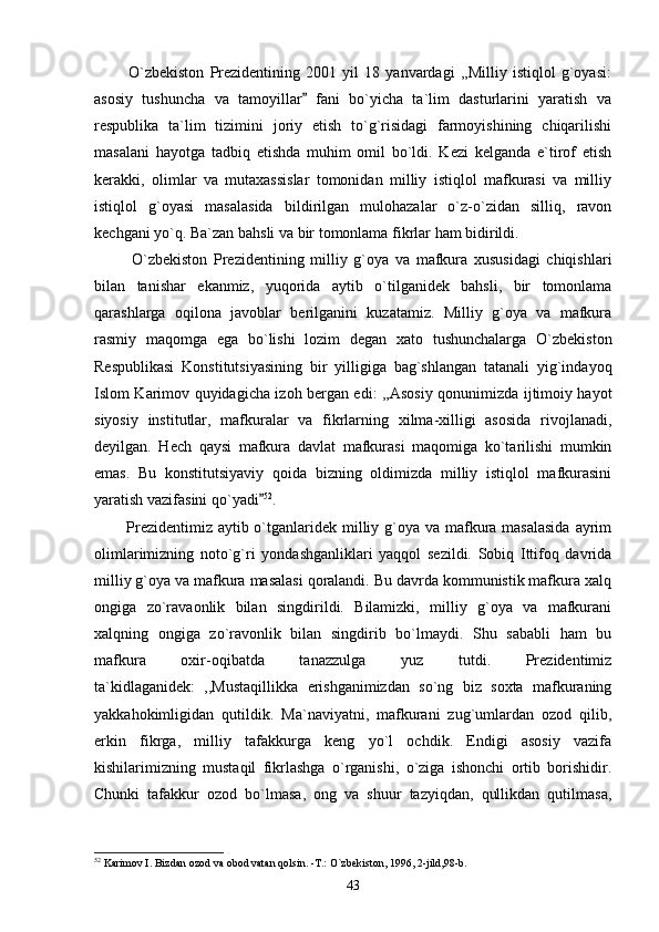             O`zbekiston   Prezidentining   2001   yil   18   yanvardagi   ,,Milliy   istiqlol   g`oyasi:
asosiy   tushuncha   va   tamoyillar   fani   bo`yicha   ta`lim   dasturlarini   yaratish   va
respublika   ta`lim   tizimini   joriy   etish   to`g`risidagi   farmoyishining   chiqarilishi
masalani   hayotga   tadbiq   etishda   muhim   omil   bo`ldi.   Kezi   kelganda   e`tirof   etish
kerakki,   olimlar   va   mutaxassislar   tomonidan   milliy   istiqlol   mafkurasi   va   milliy
istiqlol   g`oyasi   masalasida   bildirilgan   mulohazalar   o`z-o`zidan   silliq,   ravon
kechgani yo`q. Ba`zan bahsli va bir tomonlama fikrlar ham bidirildi. 
            O`zbekiston   Prezidentining   milliy   g`oya   va   mafkura   xususidagi   chiqishlari
bilan   tanishar   ekanmiz,   yuqorida   aytib   o`tilganidek   bahsli,   bir   tomonlama
qarashlarga   oqilona   javoblar   berilganini   kuzatamiz.   Milliy   g`oya   va   mafkura
rasmiy   maqomga   ega   bo`lishi   lozim   degan   xato   tushunchalarga   O`zbekiston
Respublikasi   Konstitutsiyasining   bir   yilligiga   bag`shlangan   tatanali   yig`indayoq
Islom Karimov quyidagicha izoh bergan edi: ,,Asosiy qonunimizda ijtimoiy hayot
siyosiy   institutlar,   mafkuralar   va   fikrlarning   xilma-xilligi   asosida   rivojlanadi,
deyilgan.   Hech   qaysi   mafkura   davlat   mafkurasi   maqomiga   ko`tarilishi   mumkin
emas.   Bu   konstitutsiyaviy   qoida   bizning   oldimizda   milliy   istiqlol   mafkurasini
yaratish vazifasini qo`yadi	
 52
.
           Prezidentimiz aytib o`tganlaridek milliy g`oya va mafkura masalasida  ayrim
olimlarimizning   noto`g`ri   yondashganliklari   yaqqol   sezildi.   Sobiq   Ittifoq   davrida
milliy g`oya va mafkura masalasi qoralandi. Bu davrda kommunistik mafkura xalq
ongiga   zo`ravaonlik   bilan   singdirildi.   Bilamizki,   milliy   g`oya   va   mafkurani
xalqning   ongiga   zo`ravonlik   bilan   singdirib   bo`lmaydi.   Shu   sababli   ham   bu
mafkura   oxir-oqibatda   tanazzulga   yuz   tutdi.   Prezidentimiz
ta`kidlaganidek:   ,,Mustaqillikka   erishganimizdan   so`ng   biz   soxta   mafkuraning
yakkahokimligidan   qutildik.   Ma`naviyatni,   mafkurani   zug`umlardan   ozod   qilib,
erkin   fikrga,   milliy   tafakkurga   keng   yo`l   ochdik.   Endigi   asosiy   vazifa
kishilarimizning   mustaqil   fikrlashga   o`rganishi,   o`ziga   ishonchi   ortib   borishidir.
Chunki   tafakkur   ozod   bo`lmasa,   ong   va   shuur   tazyiqdan,   qullikdan   qutilmasa,
52
 Karimov I. Bizdan ozod va obod vatan qolsin. -T.: O`zbekiston, 1996, 2-jild,98-b.
43 