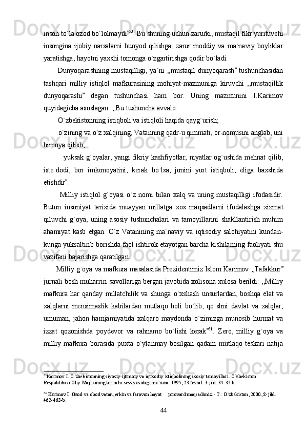 inson to`la ozod bo`lolmaydi 53
. Bu shuning uchun zarurki, mustaqil fikr yurituvchi
insongina   ijobiy   narsalarni   bunyod   qilishga,   zarur   moddiy   va   ma`naviy   boyliklar
yaratishga, hayotni yaxshi tomonga o`zgartirishga qodir bo`ladi.
           Dunyoqarashning mustaqilligi, ya`ni ,,mustaqil dunyoqarash  tushunchasidan	

tashqari   milliy   istiqlol   mafkurasining   mohiyat-mazmuniga   kiruvchi   ,,mustaqillik
dunyoqarashi   degan   tushunchasi   ham   bor.   Uning   mazmunini   I.Karimov	

quyidagicha asoslagan: ,,Bu tushuncha avvalo:
        O`zbekistonning istiqboli va istiqloli haqida qayg`urish;
        o`zining va o`z xalqining, Vatanning qadr-u qimmati, or-nomusini anglab, uni
himoya qilish;
               yuksak g`oyalar, yangi fikriy kashfiyotlar, niyatlar  og`ushida mehnat qilib,
iste`dodi,   bor   imkonoyatini,   kerak   bo`lsa,   jonini   yurt   istiqboli,   eliga   baxshida
etishdir . 	

            Milliy   istiqlol   g`oyasi   o`z   nomi   bilan   xalq   va   uning   mustaqilligi   ifodasidir.
Butun   insoniyat   tarixida   muayyan   millatga   xos   maqsadlarni   ifodalashga   xizmat
qiluvchi   g`oya,   uning   asosiy   tushunchalari   va   tamoyillarini   shakllantirish   muhim
ahamiyat   kasb   etgan.   O`z   Vatanining   ma`naviy   va   iqtisodiy   salohiyatini   kundan-
kunga yuksaltirib borishda faol ishtirok etayotgan barcha kishilarning faoliyati shu
vazifani bajarishga qaratilgan.        
       Milliy g`oya va mafkura masalasida Prezidentimiz Islom Karimov ,,Tafakkur	

jurnali bosh muharriri savollariga bergan javobida xolisona xulosa berildi: ,,Milliy
mafkura   har   qanday   millatchilik   va   shunga   o`xshash   unsurlardan,   boshqa   elat   va
xalqlarni   mensimaslik   kabilardan   mutlaqo   holi   bo`lib,   qo`shni   davlat   va   xalqlar,
umuman,   jahon   hamjamiyatida   xalqaro   maydonda   o`zimizga   munosib   hurmat   va
izzat   qozonishda   poydevor   va   rahnamo   bo`lishi   kerak	
 54
.   Zero,   milliy   g`oya   va
milliy   mafkura   borasida   puxta   o`ylanmay   bosilgan   qadam   mutlaqo   teskari   natija
53
Karimov I. O`zbekistonning siyosiy-ijtimoiy va iqtisodiy istiqbolining asosiy tamoyillari. O`zbekiston 
Respublikasi Oliy Majlisining birinchi sessiyasidagi ma`ruza. 1995, 23 fevral. 3-jild. 34-35-b.
 
54
 Karimov I. Ozod va obod vatan, erkin va farovon hayot   pirovard maqsadimiz. -T.: O`zbekiston, 2000, 8-jild. 	

462-463-b.
44 