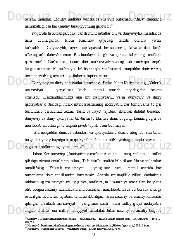 berishi   mumkin.   ,,Milliy   mafkura   vositasida   elu   yurt   birlashadi.   Millat,   xalqning
hamjihatligi esa har qanday taraqqiyotning garovidir 55
.
      Yuqorida ta`kidlanganidek, bahsli munosabatlar din va dunyoviylik masalasida
ham   bildirilganda,   Islom   Karimov   quyidagi   tarzda   odilona   yo`lni
ko`rsatdi:   ,,Dunyoviylik,   ayrim   aqidaparast   kimsalarning   da`vatlaridan   farqli
o`laroq, aslo dahriylik emas. Biz bunday noto`g`ri va g`arazli talqinlarga mutlaqo
qarshimiz	
 56
.   Darhaqiqat,   islom   dini   ma`naviyatimizning   tub   zamiriga   singib
ketganini inkor etib bo`lmaydi. Milliy istiqlol mafkurasida muqaddas dinimizning
insonparvarlik g`oyalari o`z ifodasini topishi zarur.
         Dunyoviy va diniy qadriyatlar borasidagi fikrlar Islom Karimovning ,,Yuksak
ma`naviyat     yengilmas   kuch   nomli   asarida   quyidagicha   davom	
 
ettiriladi:   ,,Farzandlarimizga   ana   shu   haqiqatlarni,   ya`ni   dunyoviy   va   diniy
qadriyatlar   o`rtasidagi   nozik   munosabatlarning   mohiyatini   har   tomonlama   to`g`ri
tushuntirib   berishimiz   lozim.   Tarix   va   hayot   tajribasi   shundan   dalolat   beradiki,
dunyoviy va diniy qadriyatlar bir-birini to`ldirmas ekan, bugungi kunning og`ir va
murakkab savollariga to`laqonli javob topish oson bo`lmaydi.
            Biz   muqaddas   dinimiz  arkonlari   va   qadriyatlarini   doimo   ulug`lab,   shu   bilan
birga, dunyoviy hayotga ham qat`iy ishonch bilan intilib yashagan taqdirdagina o`z
ezgu maqsadlarimizga yeta olamiz	
 57
.        
           Islom Karimovning ,,Jamiyatimiz mafkurasi xalqni   xalq, millatni   millat	
 
qilishga xizmat etsin  nomi bilan ,,Tafakkur  jurnalida bildirilgan fikr va xulosalari	
 
muallifning   ,,Yuksak   ma`naviyat     yengilmas   kuch   nomli   asarida   har	
 
tomonlama   rivojlantirilganini   kuzatamiz.   Asarda   mustaqillik   yillari   davlatimiz
rahbarining ma`naviyat, milliy g`oya, mafkura, ta`lim-tarbiya masalalari  bo`yicha
olib borgan nazariy izlanishlari, mulohazalari, mamlakatimizda bu borada amalga
oshirilgan islohotlar   tajribasi  umumlashtirilgan,  teran  nazariy va  amaliy  xulosalar
qilingan.   ,,Yuksak   ma`naviyat     yengilmas   kuch   asari   milliy   g`oya   mohiyatini	
 
anglab   olishda,   uni   milliy   taraqqiyot   masalalari   bilan   nazariy   va   amaliy   bog`lab
55
Karimov I. ,,Jamiyatimiz mafkurasi xalqni   xalq, millatni   mllat qilishga xizmat etsin , //,,Tafakkur , 1998, 2-
   
son, 9-b. 
56
 Karimov I. Donishmand xalqimning mustahkam irodasiga ishonamaa.//,,Fidokor  gazetasi, 2000, 8 iyun.	

57
 Karimov I. Yuksak ma`naviyat   yengilmas kuch. -T.: Ma`naviyat, 2008, 96-b.	

45 