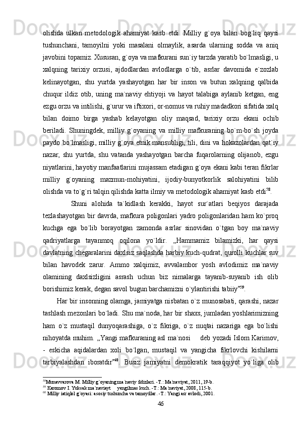 olishda   ulkan   metodologik   ahamiyat   kasb   etdi.   Milliy   g`oya   bilan   bog`liq   qaysi
tushunchani,   tamoyilni   yoki   masalani   olmaylik,   asarda   ularning   sodda   va   aniq
javobini topamiz. Xususan, g`oya va mafkurani sun`iy tarzda yaratib bo`lmasligi, u
xalqning   tarixiy   orzusi,   ajdodlardan   avlodlarga   o`tib,   asrlar   davomida   e`zozlab
kelinayotgan,   shu   yurtda   yashayotgan   har   bir   inson   va   butun   xalqning   qalbida
chuqur   ildiz   otib,   uning   ma`naviy   ehtiyoji   va   hayot   talabiga   aylanib   ketgan,   eng
ezgu orzu va intilishi, g`urur va iftixori, or-nomus va ruhiy madadkori sifatida xalq
bilan   doimo   birga   yashab   kelayotgan   oliy   maqsad,   tarixiy   orzu   ekani   ochib
beriladi.   Shuningdek,   milliy   g`oyaning   va   milliy   mafkuraning   bo`m-bo`sh   joyda
paydo bo`lmasligi, milliy g`oya etnik mansubligi, tili, dini va hokazolardan qat`iy
nazar,   shu   yurtda,   shu   vatanda   yashayotgan   barcha   fuqarolarning   olijanob,   ezgu
niyatlarini, hayotiy manfaatlarini mujassam etadigan g`oya ekani kabi teran fikrlar
milliy   g`oyaning   mazmun-mohiyatini,   ijodiy-bunyotkorlik   salohiyatini   bilib
olishda va to`g`ri talqin qilishda katta ilmiy va metodologik ahamiyat kasb etdi 58
.
            Shuni   alohida   ta`kidlash   kerakki,   hayot   sur`atlari   beqiyos   darajada
tezlashayotgan bir davrda, mafkura poligonlari yadro poligonlaridan ham ko`proq
kuchga   ega   bo`lib   borayotgan   zamonda   asrlar   sinovidan   o`tgan   boy   ma`naviy
qadriyatlarga   tayanmoq   oqilona   yo`ldir.   ,,Hammamiz   bilamizki,   har   qaysi
davlatning chegaralarini daxlsiz saqlashda harbiy kuch-qudrat, qurolli kuchlar suv
bilan   havodek   zarur.   Ammo   xalqimiz,   avvalambor   yosh   avlodimiz   ma`naviy
olamining   daxlsizligini   asrash   uchun   biz   nimalarga   tayanib-suyanib   ish   olib
borishimiz kerak, degan savol bugun barchamizni o`ylantirishi tabiiy 59
.
           Har bir insonning olamga, jamiyatga nisbatan o`z munosabati, qarashi, nazar
tashlash mezonlari bo`ladi. Shu ma`noda, har bir shaxs, jumladan yoshlarimizning
ham   o`z   mustaqil   dunyoqarashiga,   o`z   fikriga,   o`z   nuqtai   nazariga   ega   bo`lishi
nihoyatda muhim. ,,Yangi mafkuraning asl ma`nosi   deb yozadi Islom Karimov,	

-   eskicha   aqidalardan   xoli   bo`lgan,   mustaqil   va   yangicha   fikrlovchi   kishilarni
tarbiyalashdan   iboratdir	
 60
.   Busiz   jamiyatni   demokratik   taraqqiyot   yo`liga   olib
58
Munavvarova M. Milliy g`oyaning ma`naviy ildizlari. -T.: Ma`naviyat, 2011, 19-b.
59
 Karomov I. Yuksak ma`naviayt   yengilmas kuch. -T.: Ma`naviyat, 2008, 115-b.

60
 Milliy iatiqlol g`oyasi: asosiy tushuncha va tamoyillar. -T.: Yangi asr avlodi, 2001.
46 
