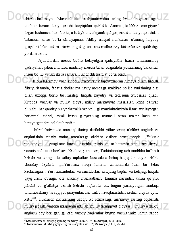 chiqib   bo`lmaydi.   Mustaqillikka   erishganimizdan   so`ng   bir   qolipga   solingan
totalitar   tuzum   dunyoqarashi   tazyiqidan   qutildik.   Ammo   ,,tafakkur   energiyasi
degan tushuncha ham borki, u tufayli biz o`rganib qolgan, eskicha dunyoqarashdan
batamom   xalos   bo`la   olmayapmiz.   Milliy   istiqlol   mafkurasi   o`zining   hayotiy
g`oyalari  bilan odamlarimiz ongidagi  ana shu  mafkuraviy kishanlardan qutilishga
yordam beradi.      
            Ajdodlardan   meros   bo`lib   kelayotgan   qadriyatlar   tizimi   umuminsoniy
qadriyatlar, jahon mumtoz madaniy merosi bilan birgalikda yoshlarning barkamol
inson bo`lib yetishishida samarali, ishonchli kafolat bo`la oladi.
           Islom Karimov yosh avlodni mafkuraviy tajovuzlardan himoya qilish haqida
fikr   yuritganda,   faqat  ajdodlar  ma`naviy  merosiga  mahliyo  bo`lib  yurishning  o`zi
bilan   uzoqqa   borib   bo`lmasligi   haqida   hayotiy   va   xolisona   xulosalar   qiladi.
Kitobda   yoshlar   va   milliy   g`oya,   milliy   ma`naviyat   masalalari   keng   qamrab
olinishi, har qanday bir yoqlamalikdan xoliligi mamlakatimizda ilgari surilayotgan
barkamol   avlod,   komil   inson   g`oyasining   muttasil   teran   ma`no   kasb   etib
borayotganidan dalolat beradi 61
. 
            Mamlakatimizda   mustaqillikning   dastlabki   yillaridanoq   o`zlikni   anglash   va
anglatishda   tarixiy   xotira   masalasiga   alohida   e`tibor   qaratilmoqda.   ,,Yuksak
ma`naviyat     yengilmas   kuch   asarida   tarixiy   xotira   borasida   ham   teran   ilmiy-	
 
nazariy xulosalar berilgan. Kitobda, jumladan, Turkistonning uch xonlikka bo`linib
ketishi   va   uning   o`ta   salbiy   oqibatlari   borasida   achchiq   haqiqatlar   bayon   etillib
shunday   deyiladi:   ,,...Yurtimiz   rivoji   hamma   zamonlarda   ham   bir   tekis
kechmagan... Yurt hukmdorlari va amaldorlari xalqning taqdiri va kelajagi haqida
qayg`urish   o`rniga,   o`z   shaxsiy   manfaatlarini   hamma   narsadan   ustun   qo`yib,
jaholat   va   g`aflatga   berilib   ketishi   oqibatida   biz   bugun   yashayotgan   mintaqa
umumbashariy taraqqiyot jarayonlaridan uzilib, rivojlanishdan keskin orqada qolib
ketdi	
 62
.   Hukmron   kuchlarning   uzoqni   ko`rolmasligi,   ma`naviy   zaifligi   oqibatida
milliy jipslik, yagona maqsadga intilish, milliy taraqqiyot g`oyasi   milliy o`zlikni	

anglash   boy   berilganligi   kabi   tarixiy   haqiqatlar   bugun   yoshlarimiz   uchun   saboq
61
Munavvarova M. Milliy g`oyaning ma`naviy ildizlari. -T.: Ma`naviyat, 2011, 20-b.
62
 Munavvarova M. Milliy g`oyaning ma`naviy ildizlari. -T.; Ma`naviyat, 2011, 50-51-b.
47 