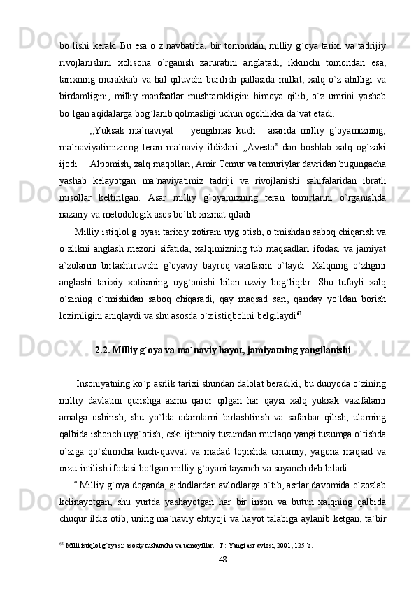 bo`lishi  kerak. Bu esa o`z navbatida, bir tomondan, milliy g`oya tarixi va tadrijiy
rivojlanishini   xolisona   o`rganish   zaruratini   anglatadi,   ikkinchi   tomondan   esa,
tarixning   murakkab   va   hal   qiluvchi   burilish   pallasida   millat,   xalq   o`z   ahilligi   va
birdamligini,   milliy   manfaatlar   mushtarakligini   himoya   qilib,   o`z   umrini   yashab
bo`lgan aqidalarga bog`lanib qolmasligi uchun ogohlikka da`vat etadi. 
            ,,Yuksak   ma`naviyat     yengilmas   kuch   asarida   milliy   g`oyamizning, 
ma`naviyatimizning   teran   ma`naviy   ildizlari   ,,Avesto   dan   boshlab   xalq   og`zaki	

ijodi   Alpomish, xalq maqollari, Amir Temur va temuriylar davridan bugungacha	

yashab   kelayotgan   ma`naviyatimiz   tadriji   va   rivojlanishi   sahifalaridan   ibratli
misollar   keltirilgan.   Asar   milliy   g`oyamizning   teran   tomirlarini   o`rganishda
nazariy va metodologik asos bo`lib xizmat qiladi.
      Milliy istiqlol g`oyasi tarixiy xotirani uyg`otish, o`tmishdan saboq chiqarish va
o`zlikni   anglash   mezoni   sifatida,   xalqimizning   tub   maqsadlari   ifodasi   va   jamiyat
a`zolarini   birlashtiruvchi   g`oyaviy   bayroq   vazifasini   o`taydi.   Xalqning   o`zligini
anglashi   tarixiy   xotiraning   uyg`onishi   bilan   uzviy   bog`liqdir.   Shu   tufayli   xalq
o`zining   o`tmishidan   saboq   chiqaradi,   qay   maqsad   sari,   qanday   yo`ldan   borish
lozimligini aniqlaydi va shu asosda o`z istiqbolini belgilaydi 63
.                
2.2. Milliy g`oya va ma`naviy hayot, jamiyatning yangilanishi
       Insoniyatning ko`p asrlik tarixi shundan dalolat beradiki, bu dunyoda o`zining
milliy   davlatini   qurishga   azmu   qaror   qilgan   har   qaysi   xalq   yuksak   vazifalarni
amalga   oshirish,   shu   yo`lda   odamlarni   birlashtirish   va   safarbar   qilish,   ularning
qalbida ishonch uyg`otish, eski ijtimoiy tuzumdan mutlaqo yangi tuzumga o`tishda
o`ziga   qo`shimcha   kuch-quvvat   va   madad   topishda   umumiy,   yagona   maqsad   va
orzu-intilish ifodasi bo`lgan milliy g`oyani tayanch va suyanch deb biladi.
        Milliy g`oya deganda, ajdodlardan avlodlarga o`tib, asrlar davomida e`zozlab

kelinayotgan,   shu   yurtda   yashayotgan   har   bir   inson   va   butun   xalqning   qalbida
chuqur ildiz otib, uning ma`naviy ehtiyoji va hayot talabiga aylanib ketgan, ta`bir
63
 Milli istiqlol g`oyasi: asosiy tushuncha va tamoyillar. -T.: Yangi asr avlosi, 2001, 125-b.
48 