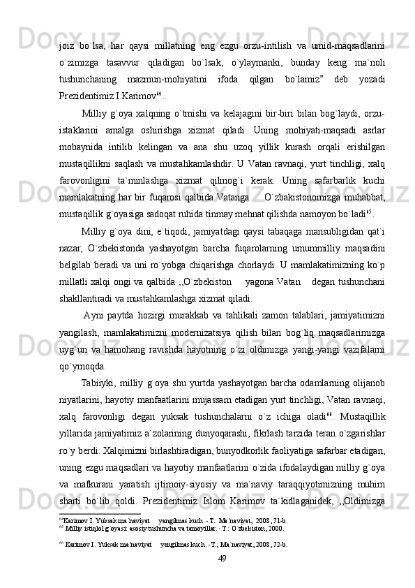 joiz   bo`lsa,   har   qaysi   millatning   eng   ezgu   orzu-intilish   va   umid-maqsadlarini
o`zimizga   tasavvur   qiladigan   bo`lsak,   o`ylaymanki,   bunday   keng   ma`noli
tushunchaning   mazmun-mohiyatini   ifoda   qilgan   bo`lamiz   deb   yozadi
Prezidentimiz I.Karimov 64
.
            Milliy   g`oya   xalqning   o`tmishi   va   kelajagini   bir-biri   bilan   bog`laydi,   orzu-
istaklarini   amalga   oshirishga   xizmat   qiladi.   Uning   mohiyati-maqsadi   asrlar
mobaynida   intilib   kelingan   va   ana   shu   uzoq   yillik   kurash   orqali   erishilgan
mustaqillikni   saqlash   va   mustahkamlashdir.   U   Vatan   ravnaqi,   yurt   tinchligi,   xalq
farovonligini   ta`minlashga   xizmat   qilmog`i   kerak.   Uning   safarbarlik   kuchi
mamlakatning   har   bir   fuqarosi   qalbida   Vatanga     O`zbakistonomizga   muhabbat,	

mustaqillik g`oyasiga sadoqat ruhida tinmay mehnat qilishda namoyon bo`ladi 65
.
            Milliy   g`oya   dini,   e`tiqodi,   jamiyatdagi   qaysi   tabaqaga   mansubligidan   qat`i
nazar,   O`zbekistonda   yashayotgan   barcha   fuqarolarning   umummilliy   maqsadini
belgilab beradi  va uni  ro`yobga chiqarishga  chorlaydi. U mamlakatimizning ko`p
millatli xalqi ongi va qalbida ,,O`zbekiston   yagona Vatan  degan tushunchani	
 
shakllantiradi va mustahkamlashga xizmat qiladi.
            Ayni   paytda   hozirgi   murakkab   va   tahlikali   zamon   talablari,   jamiyatimizni
yangilash,   mamlakatimizni   modernizatsiya   qilish   bilan   bog`liq   maqsadlarimizga
uyg`un   va   hamohang   ravishda   hayotning   o`zi   oldimizga   yangi-yangi   vazifalarni
qo`ymoqda. 
            Tabiiyki,   milliy   g`oya   shu   yurtda   yashayotgan   barcha   odamlarning   olijanob
niyatlarini, hayotiy manfaatlarini mujassam etadigan yurt tinchligi, Vatan ravnaqi,
xalq   farovonligi   degan   yuksak   tushunchalarni   o`z   ichiga   oladi 66
.   Mustaqillik
yillarida jamiyatimiz a`zolarining dunyoqarashi, fikrlash tarzida teran o`zgarishlar
ro`y berdi. Xalqimizni birlashtiradigan, bunyodkorlik faoliyatiga safarbar etadigan,
uning ezgu maqsadlari va hayotiy manfaatlarini o`zida ifodalaydigan milliy g`oya
va   mafkurani   yaratish   ijtimoiy-siyosiy   va   ma`naviy   taraqqiyotimizning   muhim
sharti   bo`lib   qoldi.   Prezidentimiz   Islom   Karimov   ta`kidlaganidek,   ,,Oldimizga
64
Karimov I. Yuksak ma`naviyat   yangilmas kuch. -T.: Ma`naviyat,  2008, 71-b. 	

65
 Milliy istiqlol g`oyasi: asosiy tushuncha va tamoyillar. -T.: O`zbekiston, 2000.
66
 Karimov I. Yuksak ma`naviyat   yengilmas kuch. -T.; Ma`naviyat, 2008, 72-b.

49 