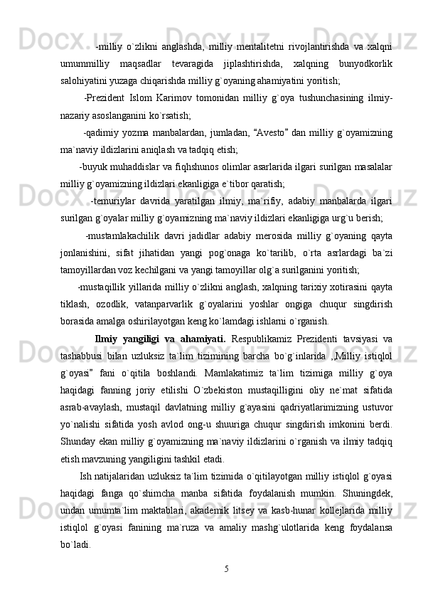                 -milliy   o`zlikni   anglashda,   milliy   mentalitetni   rivojlantirishda   va   xalqni
umummilliy   maqsadlar   tevaragida   jiplashtirishda,   xalqning   bunyodkorlik
salohiyatini yuzaga chiqarishda milliy g`oyaning ahamiyatini yoritish;
          -Prezident   Islom   Karimov   tomonidan   milliy   g`oya   tushunchasining   ilmiy-
nazariy asoslanganini ko`rsatish;
            -qadimiy   yozma   manbalardan,   jumladan,   Avesto   dan   milliy   g`oyamizning 
ma`naviy ildizlarini aniqlash va tadqiq etish;
           -buyuk muhaddislar va fiqhshunos olimlar asarlarida ilgari surilgan masalalar
milliy g`oyamizning ildizlari ekanligiga e`tibor qaratish; 
            -temuriylar   davrida   yaratilgan   ilmiy,   ma`rifiy,   adabiy   manbalarda   ilgari
surilgan g`oyalar milliy g`oyamizning ma`naviy ildizlari ekanligiga urg`u berish;
          -mustamlakachilik   davri   jadidlar   adabiy   merosida   milliy   g`oyaning   qayta
jonlanishini,   sifat   jihatidan   yangi   pog`onaga   ko`tarilib,   o`rta   asrlardagi   ba`zi
tamoyillardan voz kechilgani va yangi tamoyillar olg`a surilganini yoritish;
         -mustaqillik yillarida milliy o`zlikni anglash, xalqning tarixiy xotirasini qayta
tiklash,   ozodlik,   vatanparvarlik   g`oyalarini   yoshlar   ongiga   chuqur   singdirish
borasida amalga oshirilayotgan keng ko`lamdagi ishlarni o`rganish.
            Ilmiy   yangiligi   va   ahamiyati.   Respublikamiz   Prezidenti   tavsiyasi   va
tashabbusi   bilan   uzluksiz   ta`lim   tizimining   barcha   bo`g`inlarida   ,,Milliy   istiqlol
g`oyasi   fani   o`qitila   boshlandi.   Mamlakatimiz   ta`lim   tizimiga   milliy   g`oya	

haqidagi   fanning   joriy   etilishi   O`zbekiston   mustaqilligini   oliy   ne`mat   sifatida
asrab-avaylash,   mustaqil   davlatning   milliy   g`ayasini   qadriyatlarimizning   ustuvor
yo`nalishi   sifatida   yosh   avlod   ong-u   shuuriga   chuqur   singdirish   imkonini   berdi.
Shunday ekan milliy g`oyamizning ma`naviy ildizlarini o`rganish va ilmiy tadqiq
etish mavzuning yangiligini tashkil etadi. 
           Ish natijalaridan uzluksiz ta`lim tizimida o`qitilayotgan milliy istiqlol g`oyasi
haqidagi   fanga   qo`shimcha   manba   sifatida   foydalanish   mumkin.   Shuningdek,
undan   umumta`lim   maktablari,   akademik   litsey   va   kasb-hunar   kollejlarida   milliy
istiqlol   g`oyasi   fanining   ma`ruza   va   amaliy   mashg`ulotlarida   keng   foydalansa
bo`ladi.
5 