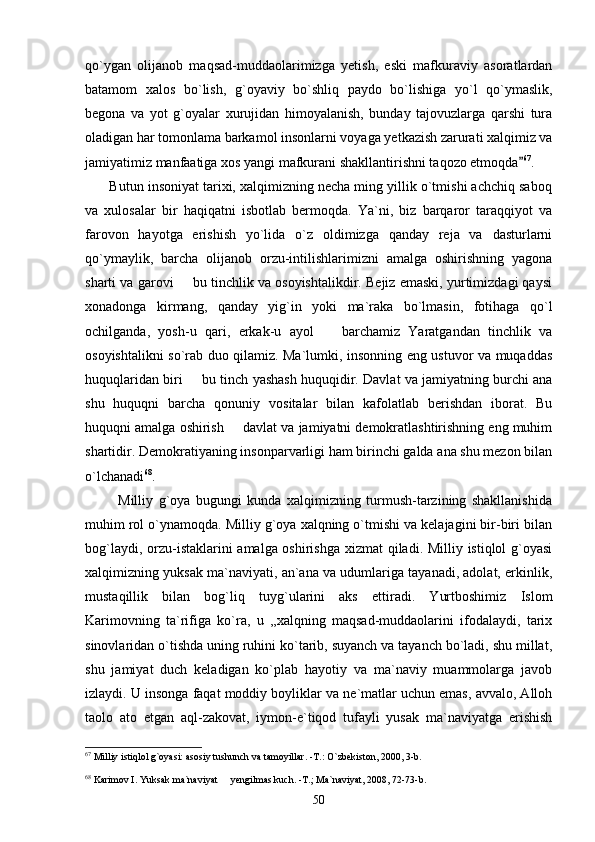 qo`ygan   olijanob   maqsad-muddaolarimizga   yetish,   eski   mafkuraviy   asoratlardan
batamom   xalos   bo`lish,   g`oyaviy   bo`shliq   paydo   bo`lishiga   yo`l   qo`ymaslik,
begona   va   yot   g`oyalar   xurujidan   himoyalanish,   bunday   tajovuzlarga   qarshi   tura
oladigan har tomonlama barkamol insonlarni voyaga yetkazish zarurati xalqimiz va
jamiyatimiz manfaatiga xos yangi mafkurani shakllantirishni taqozo etmoqda 67
.
       Butun insoniyat tarixi, xalqimizning necha ming yillik o`tmishi achchiq saboq
va   xulosalar   bir   haqiqatni   isbotlab   bermoqda.   Ya`ni,   biz   barqaror   taraqqiyot   va
farovon   hayotga   erishish   yo`lida   o`z   oldimizga   qanday   reja   va   dasturlarni
qo`ymaylik,   barcha   olijanob   orzu-intilishlarimizni   amalga   oshirishning   yagona
sharti va garovi   bu tinchlik va osoyishtalikdir. Bejiz emaski, yurtimizdagi qaysi	

xonadonga   kirmang,   qanday   yig`in   yoki   ma`raka   bo`lmasin,   fotihaga   qo`l
ochilganda,   yosh-u   qari,   erkak-u   ayol     barchamiz   Yaratgandan   tinchlik   va	

osoyishtalikni so`rab duo qilamiz. Ma`lumki, insonning eng ustuvor va muqaddas
huquqlaridan biri   bu tinch yashash huquqidir. Davlat va jamiyatning burchi ana	

shu   huquqni   barcha   qonuniy   vositalar   bilan   kafolatlab   berishdan   iborat.   Bu
huquqni amalga oshirish   davlat va jamiyatni demokratlashtirishning eng muhim	

shartidir. Demokratiyaning insonparvarligi ham birinchi galda ana shu mezon bilan
o`lchanadi 68
.
            Milliy   g`oya   bugungi   kunda   xalqimizning   turmush-tarzining   shakllanishida
muhim rol o`ynamoqda. Milliy g`oya xalqning o`tmishi va kelajagini bir-biri bilan
bog`laydi, orzu-istaklarini amalga oshirishga xizmat qiladi. Milliy istiqlol g`oyasi
xalqimizning yuksak ma`naviyati, an`ana va udumlariga tayanadi, adolat, erkinlik,
mustaqillik   bilan   bog`liq   tuyg`ularini   aks   ettiradi.   Yurtboshimiz   Islom
Karimovning   ta`rifiga   ko`ra,   u   ,,xalqning   maqsad-muddaolarini   ifodalaydi,   tarix
sinovlaridan o`tishda uning ruhini ko`tarib, suyanch va tayanch bo`ladi, shu millat,
shu   jamiyat   duch   keladigan   ko`plab   hayotiy   va   ma`naviy   muammolarga   javob
izlaydi. U insonga faqat moddiy boyliklar va ne`matlar uchun emas, avvalo, Alloh
taolo   ato   etgan   aql-zakovat,   iymon-e`tiqod   tufayli   yusak   ma`naviyatga   erishish
67
 Milliy istiqlol g`oyasi: asosiy tushunch va tamoyillar. -T.: O`zbekiston, 2000, 3-b.
68
 Karimov I. Yuksak ma`naviyat   yengilmas kuch. -T.; Ma`naviyat, 2008, 72-73-b.

50 