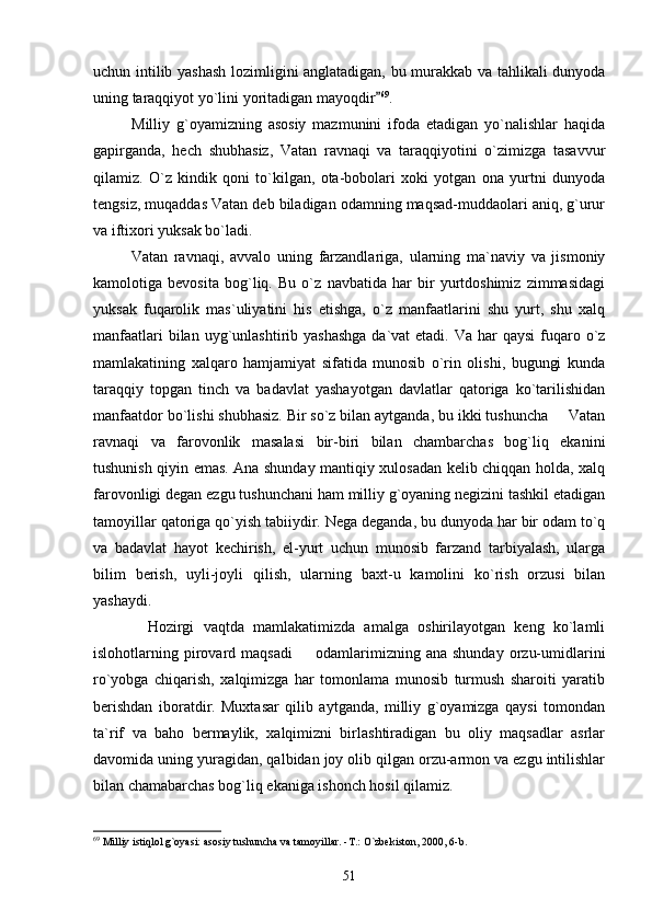 uchun intilib yashash lozimligini anglatadigan, bu murakkab va tahlikali dunyoda
uning taraqqiyot yo`lini yoritadigan mayoqdir 69
.
            Milliy   g`oyamizning   asosiy   mazmunini   ifoda   etadigan   yo`nalishlar   haqida
gapirganda,   hech   shubhasiz,   Vatan   ravnaqi   va   taraqqiyotini   o`zimizga   tasavvur
qilamiz.   O`z   kindik   qoni   to`kilgan,   ota-bobolari   xoki   yotgan   ona   yurtni   dunyoda
tengsiz, muqaddas Vatan deb biladigan odamning maqsad-muddaolari aniq, g`urur
va iftixori yuksak bo`ladi.
            Vatan   ravnaqi,   avvalo   uning   farzandlariga,   ularning   ma`naviy   va   jismoniy
kamolotiga   bevosita   bog`liq.   Bu   o`z   navbatida   har   bir   yurtdoshimiz   zimmasidagi
yuksak   fuqarolik   mas`uliyatini   his   etishga,   o`z   manfaatlarini   shu   yurt,   shu   xalq
manfaatlari  bilan uyg`unlashtirib yashashga  da`vat  etadi. Va  har  qaysi  fuqaro o`z
mamlakatining   xalqaro   hamjamiyat   sifatida   munosib   o`rin   olishi,   bugungi   kunda
taraqqiy   topgan   tinch   va   badavlat   yashayotgan   davlatlar   qatoriga   ko`tarilishidan
manfaatdor bo`lishi shubhasiz. Bir so`z bilan aytganda, bu ikki tushuncha   Vatan	

ravnaqi   va   farovonlik   masalasi   bir-biri   bilan   chambarchas   bog`liq   ekanini
tushunish qiyin emas. Ana shunday mantiqiy xulosadan kelib chiqqan holda, xalq
farovonligi degan ezgu tushunchani ham milliy g`oyaning negizini tashkil etadigan
tamoyillar qatoriga qo`yish tabiiydir. Nega deganda, bu dunyoda har bir odam to`q
va   badavlat   hayot   kechirish,   el-yurt   uchun   munosib   farzand   tarbiyalash,   ularga
bilim   berish,   uyli-joyli   qilish,   ularning   baxt-u   kamolini   ko`rish   orzusi   bilan
yashaydi. 
            Hozirgi   vaqtda   mamlakatimizda   amalga   oshirilayotgan   keng   ko`lamli
islohotlarning  pirovard  maqsadi     odamlarimizning  ana  shunday  orzu-umidlarini	

ro`yobga   chiqarish,   xalqimizga   har   tomonlama   munosib   turmush   sharoiti   yaratib
berishdan   iboratdir.   Muxtasar   qilib   aytganda,   milliy   g`oyamizga   qaysi   tomondan
ta`rif   va   baho   bermaylik,   xalqimizni   birlashtiradigan   bu   oliy   maqsadlar   asrlar
davomida uning yuragidan, qalbidan joy olib qilgan orzu-armon va ezgu intilishlar
bilan chamabarchas bog`liq ekaniga ishonch hosil qilamiz. 
69
 Milliy istiqlol g`oyasi: asosiy tushuncha va tamoyillar. -T.: O`zbekiston, 2000, 6-b.
51 