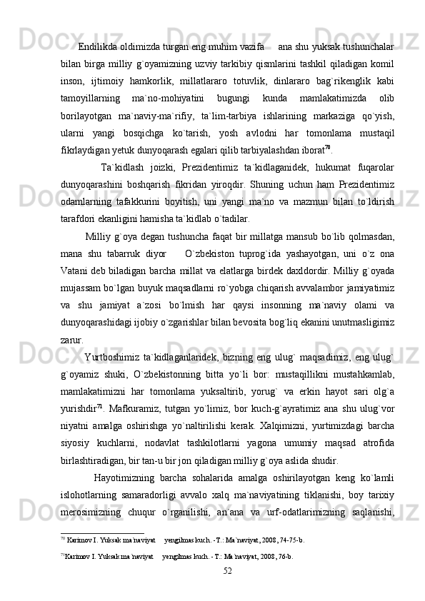        Endilikda oldimizda turgan eng muhim vazifa   ana shu yuksak tushunchalar
bilan   birga   milliy   g`oyamizning   uzviy   tarkibiy   qismlarini   tashkil   qiladigan   komil
inson,   ijtimoiy   hamkorlik,   millatlararo   totuvlik,   dinlararo   bag`rikenglik   kabi
tamoyillarning   ma`no-mohiyatini   bugungi   kunda   mamlakatimizda   olib
borilayotgan   ma`naviy-ma`rifiy,   ta`lim-tarbiya   ishlarining   markaziga   qo`yish,
ularni   yangi   bosqichga   ko`tarish,   yosh   avlodni   har   tomonlama   mustaqil
fikrlaydigan yetuk dunyoqarash egalari qilib tarbiyalashdan iborat 70
.
            Ta`kidlash   joizki,   Prezidentimiz   ta`kidlaganidek,   hukumat   fuqarolar
dunyoqarashini   boshqarish   fikridan   yiroqdir.   Shuning   uchun   ham   Prezidentimiz
odamlarning   tafakkurini   boyitish,   uni   yangi   ma`no   va   mazmun   bilan   to`ldirish
tarafdori ekanligini hamisha ta`kidlab o`tadilar.
              Milliy  g`oya  degan  tushuncha   faqat   bir  millatga  mansub   bo`lib  qolmasdan,
mana   shu   tabarruk   diyor     O`zbekiston   tuprog`ida   yashayotgan,   uni   o`z   ona	

Vatani  deb biladigan barcha millat  va elatlarga birdek daxldordir. Milliy g`oyada
mujassam bo`lgan buyuk maqsadlarni ro`yobga chiqarish avvalambor jamiyatimiz
va   shu   jamiyat   a`zosi   bo`lmish   har   qaysi   insonning   ma`naviy   olami   va
dunyoqarashidagi ijobiy o`zgarishlar bilan bevosita bog`liq ekanini unutmasligimiz
zarur. 
            Yurtboshimiz   ta`kidlaganlaridek,   bizning   eng   ulug`   maqsadimiz,   eng   ulug`
g`oyamiz   shuki,   O`zbekistonning   bitta   yo`li   bor:   mustaqillikni   mustahkamlab,
mamlakatimizni   har   tomonlama   yuksaltirib,   yorug`   va   erkin   hayot   sari   olg`a
yurishdir 71
.   Mafkuramiz,   tutgan   yo`limiz,   bor   kuch-g`ayratimiz   ana   shu   ulug`vor
niyatni   amalga   oshirishga   yo`naltirilishi   kerak.   Xalqimizni,   yurtimizdagi   barcha
siyosiy   kuchlarni,   nodavlat   tashkilotlarni   yagona   umumiy   maqsad   atrofida
birlashtiradigan, bir tan-u bir jon qiladigan milliy g`oya aslida shudir. 
            Hayotimizning   barcha   sohalarida   amalga   oshirilayotgan   keng   ko`lamli
islohotlarning   samaradorligi   avvalo   xalq   ma`naviyatining   tiklanishi,   boy   tarixiy
merosimizning   chuqur   o`rganilishi,   an`ana   va   urf-odatlarimizning   saqlanishi,
70
 Karimov I. Yuksak ma`naviyat   yengilmas kuch. -T.: Ma`naviyat, 2008, 74-75-b.	

71
Karimov I. Yuksak ma`naviyat   yengilmas kuch. -T.: Ma`naviyat, 2008, 76-b. 

52 