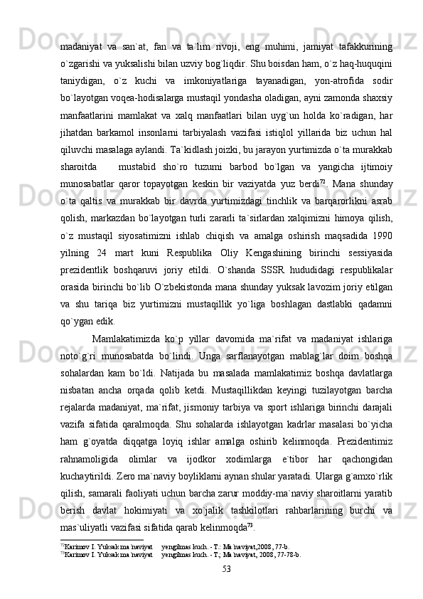 madaniyat   va   san`at,   fan   va   ta`lim   rivoji,   eng   muhimi,   jamiyat   tafakkurining
o`zgarishi va yuksalishi bilan uzviy bog`liqdir. Shu boisdan ham, o`z haq-huquqini
taniydigan,   o`z   kuchi   va   imkoniyatlariga   tayanadigan,   yon-atrofida   sodir
bo`layotgan voqea-hodisalarga mustaqil yondasha oladigan, ayni zamonda shaxsiy
manfaatlarini   mamlakat   va   xalq   manfaatlari   bilan   uyg`un   holda   ko`radigan,   har
jihatdan   barkamol   insonlarni   tarbiyalash   vazifasi   istiqlol   yillarida   biz   uchun   hal
qiluvchi masalaga aylandi. Ta`kidlash joizki, bu jarayon yurtimizda o`ta murakkab
sharoitda     mustabid   sho`ro   tuzumi   barbod   bo`lgan   va   yangicha   ijtimoiy
munosabatlar   qaror   topayotgan   keskin   bir   vaziyatda   yuz   berdi 72
.   Mana   shunday
o`ta   qaltis   va   murakkab   bir   davrda   yurtimizdagi   tinchlik   va   barqarorlikni   asrab
qolish,   markazdan   bo`layotgan   turli   zararli   ta`sirlardan   xalqimizni   himoya   qilish,
o`z   mustaqil   siyosatimizni   ishlab   chiqish   va   amalga   oshirish   maqsadida   1990
yilning   24   mart   kuni   Respublika   Oliy   Kengashining   birinchi   sessiyasida
prezidentlik   boshqaruvi   joriy   etildi.   O`shanda   SSSR   hududidagi   respublikalar
orasida birinchi bo`lib O`zbekistonda mana shunday yuksak lavozim joriy etilgan
va   shu   tariqa   biz   yurtimizni   mustaqillik   yo`liga   boshlagan   dastlabki   qadamni
qo`ygan edik.
            Mamlakatimizda   ko`p   yillar   davomida   ma`rifat   va   madaniyat   ishlariga
noto`g`ri   munosabatda   bo`lindi.   Unga   sarflanayotgan   mablag`lar   doim   boshqa
sohalardan   kam   bo`ldi.   Natijada   bu   masalada   mamlakatimiz   boshqa   davlatlarga
nisbatan   ancha   orqada   qolib   ketdi.   Mustaqillikdan   keyingi   tuzilayotgan   barcha
rejalarda   madaniyat,   ma`rifat,   jismoniy   tarbiya   va   sport   ishlariga   birinchi   darajali
vazifa   sifatida   qaralmoqda.   Shu   sohalarda   ishlayotgan   kadrlar   masalasi   bo`yicha
ham   g`oyatda   diqqatga   loyiq   ishlar   amalga   oshirib   kelinmoqda.   Prezidentimiz
rahnamoligida   olimlar   va   ijodkor   xodimlarga   e`tibor   har   qachongidan
kuchaytirildi. Zero ma`naviy boyliklarni aynan shular yaratadi. Ularga g`amxo`rlik
qilish, samarali faoliyati uchun barcha zarur moddiy-ma`naviy sharoitlarni yaratib
berish   davlat   hokimiyati   va   xo`jalik   tashkilotlari   rahbarlarining   burchi   va
mas`uliyatli vazifasi sifatida qarab kelinmoqda 73
.            
72
Karimov I. Yuksak ma`naviyat   yengilmas kuch. -T.: Ma`naviyat,2008, 77-b.	

73
Karimov I. Yuksak ma`naviyat   yengilmas kuch. -T.; Ma`naviyat, 2008, 77-78-b.

53 