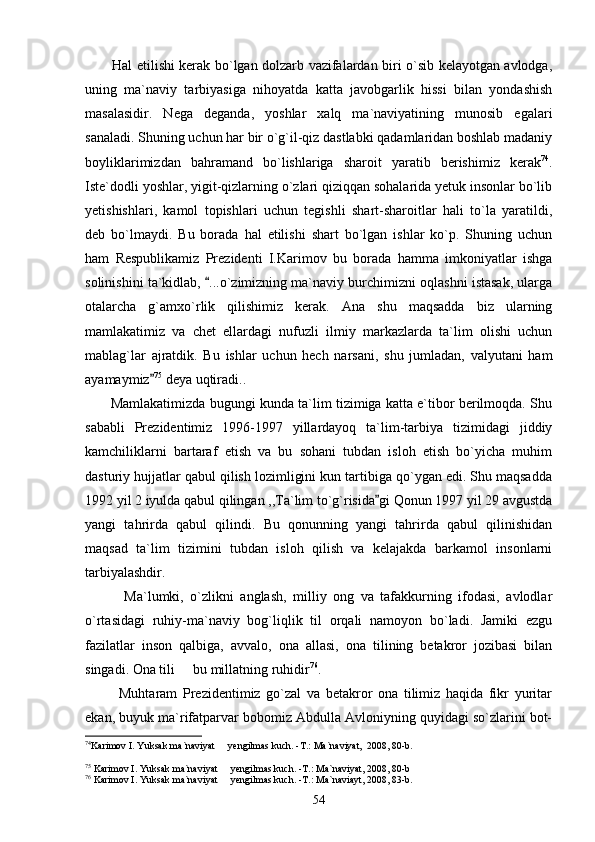            Hal etilishi kerak bo`lgan dolzarb vazifalardan biri o`sib kelayotgan avlodga,
uning   ma`naviy   tarbiyasiga   nihoyatda   katta   javobgarlik   hissi   bilan   yondashish
masalasidir.   Nega   deganda,   yoshlar   xalq   ma`naviyatining   munosib   egalari
sanaladi. Shuning uchun har bir o`g`il-qiz dastlabki qadamlaridan boshlab madaniy
boyliklarimizdan   bahramand   bo`lishlariga   sharoit   yaratib   berishimiz   kerak 74
.
Iste`dodli yoshlar, yigit-qizlarning o`zlari qiziqqan sohalarida yetuk insonlar bo`lib
yetishishlari,   kamol   topishlari   uchun   tegishli   shart-sharoitlar   hali   to`la   yaratildi,
deb   bo`lmaydi.   Bu   borada   hal   etilishi   shart   bo`lgan   ishlar   ko`p.   Shuning   uchun
ham   Respublikamiz   Prezidenti   I.Karimov   bu   borada   hamma   imkoniyatlar   ishga
solinishini ta`kidlab,  ...o`zimizning ma`naviy burchimizni oqlashni istasak, ularga
otalarcha   g`amxo`rlik   qilishimiz   kerak.   Ana   shu   maqsadda   biz   ularning
mamlakatimiz   va   chet   ellardagi   nufuzli   ilmiy   markazlarda   ta`lim   olishi   uchun
mablag`lar   ajratdik.   Bu   ishlar   uchun   hech   narsani,   shu   jumladan,   valyutani   ham
ayamaymiz	
 75
 deya uqtiradi..
         Mamlakatimizda bugungi kunda ta`lim tizimiga katta e`tibor berilmoqda. Shu
sababli   Prezidentimiz   1996-1997   yillardayoq   ta`lim-tarbiya   tizimidagi   jiddiy
kamchiliklarni   bartaraf   etish   va   bu   sohani   tubdan   isloh   etish   bo`yicha   muhim
dasturiy hujjatlar qabul qilish lozimligini kun tartibiga qo`ygan edi. Shu maqsadda
1992 yil 2 iyulda qabul qilingan ,,Ta`lim to`g`risida gi Qonun 1997 yil 29 avgustda	

yangi   tahrirda   qabul   qilindi.   Bu   qonunning   yangi   tahrirda   qabul   qilinishidan
maqsad   ta`lim   tizimini   tubdan   isloh   qilish   va   kelajakda   barkamol   insonlarni
tarbiyalashdir.
            Ma`lumki,   o`zlikni   anglash,   milliy   ong   va   tafakkurning   ifodasi,   avlodlar
o`rtasidagi   ruhiy-ma`naviy   bog`liqlik   til   orqali   namoyon   bo`ladi.   Jamiki   ezgu
fazilatlar   inson   qalbiga,   avvalo,   ona   allasi,   ona   tilining   betakror   jozibasi   bilan
singadi. Ona tili   bu millatning ruhidir	
 76
. 
            Muhtaram   Prezidentimiz   go`zal   va   betakror   ona   tilimiz   haqida   fikr   yuritar
ekan, buyuk ma`rifatparvar bobomiz Abdulla Avloniyning quyidagi so`zlarini bot-
74
Karimov I. Yuksak ma`naviyat   yengilmas kuch. -T.: Ma`naviyat,  2008, 80-b.	

 
75
 Karimov I. Yuksak ma`naviyat   yengilmas kuch. -T.: Ma`naviyat, 2008, 80-b

76
 Karimov I. Yuksak ma`naviyat   yengilmas kuch. -T.: Ma`naviayt, 2008, 83-b.

54 