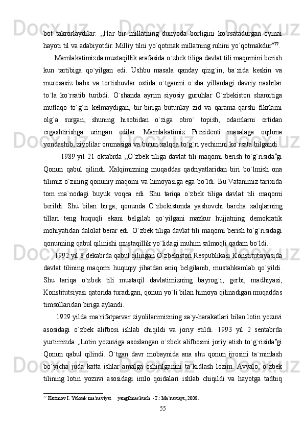 bot   takrorlaydilar:   ,,Har   bir   millatning   dunyoda   borligini   ko`rsatadurgan   oyinai
hayoti til va adabiyotdir. Milliy tilni yo`qotmak millatning ruhini yo`qotmakdur 77
.
      Mamlakatimizda mustaqillik arafasida o`zbek tiliga davlat tili maqomini berish
kun   tartibiga   qo`yilgan   edi.   Ushbu   masala   qanday   qizg`in,   ba`zida   keskin   va
murosasiz   bahs   va   tortishuvlar   ostida   o`tganini   o`sha   yillardagi   davriy   nashrlar
to`la   ko`rsatib   turibdi.   O`shanda   ayrim   siyosiy   guruhlar   O`zbekiston   sharoitiga
mutlaqo   to`g`ri   kelmaydigan,   bir-biriga   butunlay   zid   va   qarama-qarshi   fikrlarni
olg`a   surgan,   shuning   hisobidan   o`ziga   obro`   topish,   odamlarni   ortidan
ergashtirishga   uringan   edilar.   Mamlakatimiz   Prezidenti   masalaga   oqilona
yondashib, ziyolilar ommasiga va butun xalqqa to`g`ri yechimni ko`rsata bilgandi.
             1989 yil 21 oktabrda ,,O`zbek tiliga davlat  tili  maqomi  berish to`g`risida gi

Qonun   qabul   qilindi.   Xalqimizning   muqaddas   qadriyatlaridan   biri   bo`lmish   ona
tilimiz o`zining qonuniy maqomi va himoyasiga ega bo`ldi. Bu Vatanimiz tarixida
tom   ma`nodagi   buyuk   voqea   edi.   Shu   tariqa   o`zbek   tiliga   davlat   tili   maqomi
berildi.   Shu   bilan   birga,   qonunda   O`zbekistonda   yashovchi   barcha   xalqlarning
tillari   teng   huquqli   ekani   belgilab   qo`yilgani   mazkur   hujjatning   demokratik
mohiyatidan dalolat berar edi. O`zbek tiliga davlat tili maqomi berish to`g`risidagi
qonunning qabul qilinishi mustaqillik yo`lidagi muhim salmoqli qadam bo`ldi.
      1992 yil 8 dekabrda qabul qilingan O`zbekiston Respublikasi Konstitutsiyasida
davlat   tilining   maqomi   huquqiy   jihatdan   aniq   belgilanib,   mustahkamlab   qo`yildi.
Shu   tariqa   o`zbek   tili   mustaqil   davlatimizning   bayrog`i,   gerbi,   madhiyasi,
Konstitutsiyasi qatorida turadigan, qonun yo`li bilan himoya qilinadigan muqaddas
timsollaridan biriga aylandi.
       1929 yilda ma`rifatparvar ziyolilarimizning sa`y-harakatlari bilan lotin yozuvi
asosidagi   o`zbek   alifbosi   ishlab   chiqildi   va   joriy   etildi.   1993   yil   2   sentabrda
yurtimizda  ,,Lotin  yozuviga asoslangan  o`zbek  alifbosini  joriy atish  to`g`risida gi

Qonun   qabul   qilindi.   O`tgan   davr   mobaynida   ana   shu   qonun   ijrosini   ta`minlash
bo`yicha   juda   katta   ishlar   amalga   oshirilganini   ta`kidlash   lozim.   Avvalo,   o`zbek
tilining   lotin   yozuvi   asosidagi   imlo   qoidalari   ishlab   chiqildi   va   hayotga   tadbiq
77
 Karimov I. Yuksak ma`naviyat   yengilmas kuch. -T.: Ma`naviayt, 2008.	

55 