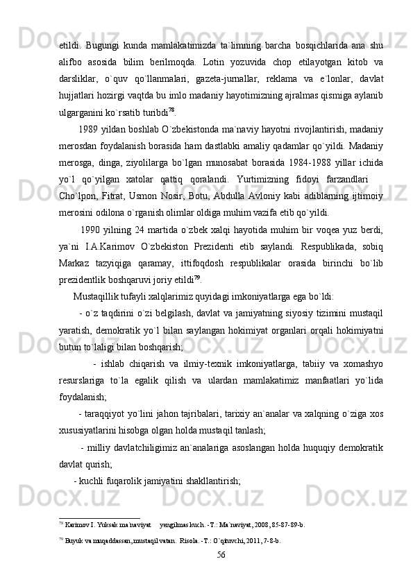 etildi.   Bugungi   kunda   mamlakatimizda   ta`limning   barcha   bosqichlarida   ana   shu
alifbo   asosida   bilim   berilmoqda.   Lotin   yozuvida   chop   etilayotgan   kitob   va
darsliklar,   o`quv   qo`llanmalari,   gazeta-jurnallar,   reklama   va   e`lonlar,   davlat
hujjatlari hozirgi vaqtda bu imlo madaniy hayotimizning ajralmas qismiga aylanib
ulgarganini ko`rsatib turibdi 78
.
           1989 yildan boshlab O`zbekistonda ma`naviy hayotni rivojlantirish, madaniy
merosdan foydalanish borasida ham dastlabki amaliy qadamlar qo`yildi. Madaniy
merosga,   dinga,   ziyolilarga   bo`lgan   munosabat   borasida   1984-1988   yillar   ichida
yo`l   qo`yilgan   xatolar   qattiq   qoralandi.   Yurtimizning   fidoyi   farzandlari  
Cho`lpon,   Fitrat,   Usmon   Nosir,   Botu,   Abdulla   Avloniy   kabi   adiblarning   ijtimoiy
merosini odilona o`rganish olimlar oldiga muhim vazifa etib qo`yildi.
            1990   yilning   24   martida   o`zbek   xalqi   hayotida   muhim   bir   voqea   yuz   berdi,
ya`ni   I.A.Karimov   O`zbekiston   Prezidenti   etib   saylandi.   Respublikada,   sobiq
Markaz   tazyiqiga   qaramay,   ittifoqdosh   respublikalar   orasida   birinchi   bo`lib
prezidentlik boshqaruvi joriy etildi 79
.
      Mustaqillik tufayli xalqlarimiz quyidagi imkoniyatlarga ega bo`ldi:
           - o`z taqdirini o`zi belgilash, davlat va jamiyatning siyosiy tizimini mustaqil
yaratish,   demokratik   yo`l   bilan   saylangan   hokimiyat   organlari   orqali   hokimiyatni
butun to`laligi bilan boshqarish;
              -   ishlab   chiqarish   va   ilmiy-texnik   imkoniyatlarga,   tabiiy   va   xomashyo
resurslariga   to`la   egalik   qilish   va   ulardan   mamlakatimiz   manfaatlari   yo`lida
foydalanish;
           - taraqqiyot yo`lini jahon tajribalari, tarixiy an`analar va xalqning o`ziga xos
xususiyatlarini hisobga olgan holda mustaqil tanlash;
            -   milliy   davlatchiligimiz   an`analariga   asoslangan   holda   huquqiy   demokratik
davlat qurish;
      - kuchli fuqarolik jamiyatini shakllantirish;
78
 Karimov I. Yuksak ma`naviyat   yengilmas kuch. -T.: Ma`naviyat, 2008, 85-87-89-b.	

79
 Buyuk va muqaddassan, mustaqil vatan.  Risola. -T.: O`qituvchi, 2011, 7-8-b.
56 